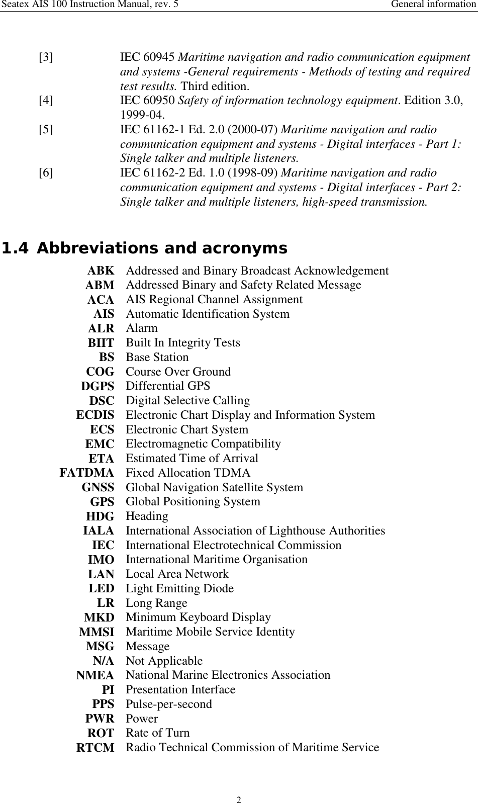 Seatex AIS 100 Instruction Manual, rev. 5 General information2 [3] IEC 60945 Maritime navigation and radio communication equipmentand systems -General requirements - Methods of testing and requiredtest results. Third edition. [4] IEC 60950 Safety of information technology equipment. Edition 3.0,1999-04. [5] IEC 61162-1 Ed. 2.0 (2000-07) Maritime navigation and radiocommunication equipment and systems - Digital interfaces - Part 1:Single talker and multiple listeners. [6] IEC 61162-2 Ed. 1.0 (1998-09) Maritime navigation and radiocommunication equipment and systems - Digital interfaces - Part 2:Single talker and multiple listeners, high-speed transmission.1.4 Abbreviations and acronymsABK Addressed and Binary Broadcast AcknowledgementABM Addressed Binary and Safety Related MessageACA AIS Regional Channel AssignmentAIS Automatic Identification SystemALR AlarmBIIT Built In Integrity TestsBS Base StationCOG Course Over GroundDGPS Differential GPSDSC Digital Selective CallingECDIS Electronic Chart Display and Information SystemECS Electronic Chart SystemEMC Electromagnetic CompatibilityETA Estimated Time of ArrivalFATDMA Fixed Allocation TDMAGNSS Global Navigation Satellite SystemGPS Global Positioning SystemHDG HeadingIALA International Association of Lighthouse AuthoritiesIEC International Electrotechnical CommissionIMO International Maritime OrganisationLAN Local Area NetworkLED Light Emitting DiodeLR Long RangeMKD Minimum Keyboard DisplayMMSI Maritime Mobile Service IdentityMSG MessageN/A Not ApplicableNMEA National Marine Electronics AssociationPI Presentation InterfacePPS Pulse-per-secondPWR PowerROT Rate of TurnRTCM Radio Technical Commission of Maritime Service