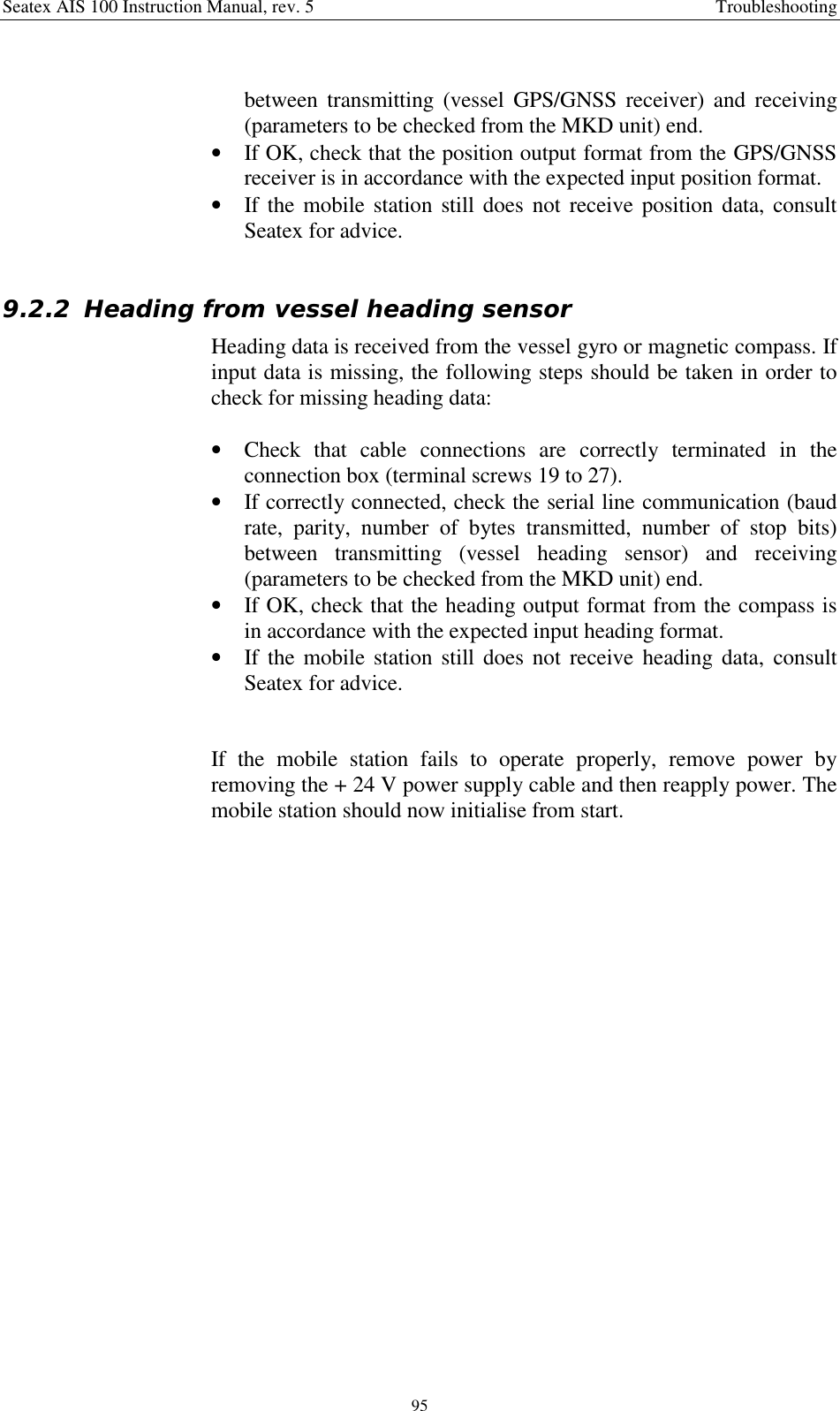 Seatex AIS 100 Instruction Manual, rev. 5 Troubleshooting95between transmitting (vessel GPS/GNSS receiver) and receiving(parameters to be checked from the MKD unit) end.• If OK, check that the position output format from the GPS/GNSSreceiver is in accordance with the expected input position format.• If the mobile station still does not receive position data, consultSeatex for advice.9.2.2 Heading from vessel heading sensorHeading data is received from the vessel gyro or magnetic compass. Ifinput data is missing, the following steps should be taken in order tocheck for missing heading data:• Check that cable connections are correctly terminated in theconnection box (terminal screws 19 to 27).• If correctly connected, check the serial line communication (baudrate, parity, number of bytes transmitted, number of stop bits)between transmitting (vessel heading sensor) and receiving(parameters to be checked from the MKD unit) end.• If OK, check that the heading output format from the compass isin accordance with the expected input heading format.• If the mobile station still does not receive heading data, consultSeatex for advice.If the mobile station fails to operate properly, remove power byremoving the + 24 V power supply cable and then reapply power. Themobile station should now initialise from start.