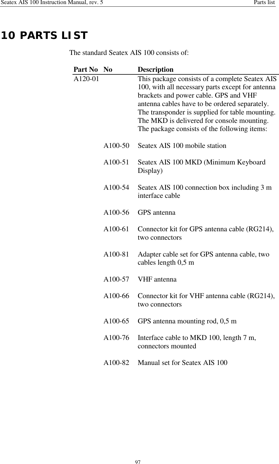 Seatex AIS 100 Instruction Manual, rev. 5 Parts list9710 PARTS LISTThe standard Seatex AIS 100 consists of:Part No No DescriptionA120-01 This package consists of a complete Seatex AIS100, with all necessary parts except for antennabrackets and power cable. GPS and VHFantenna cables have to be ordered separately.The transponder is supplied for table mounting.The MKD is delivered for console mounting.The package consists of the following items:A100-50 Seatex AIS 100 mobile stationA100-51 Seatex AIS 100 MKD (Minimum KeyboardDisplay)A100-54 Seatex AIS 100 connection box including 3 minterface cableA100-56 GPS antennaA100-61 Connector kit for GPS antenna cable (RG214),two connectorsA100-81 Adapter cable set for GPS antenna cable, twocables length 0,5 mA100-57 VHF antennaA100-66 Connector kit for VHF antenna cable (RG214),two connectorsA100-65 GPS antenna mounting rod, 0,5 mA100-76 Interface cable to MKD 100, length 7 m,connectors mountedA100-82 Manual set for Seatex AIS 100