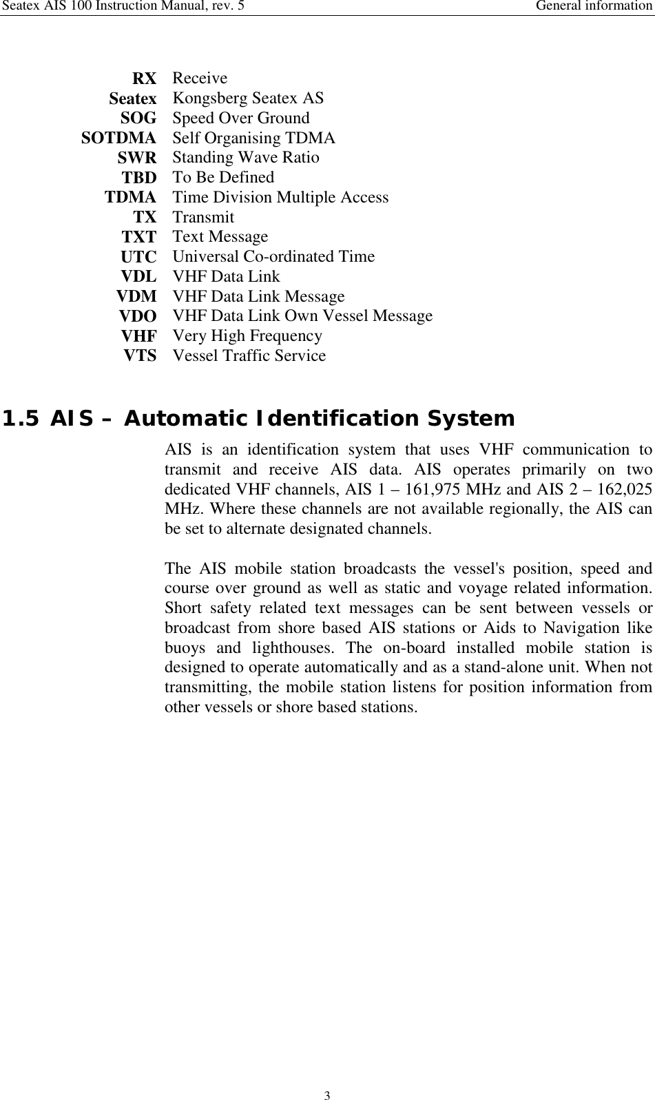 Seatex AIS 100 Instruction Manual, rev. 5 General information3RX ReceiveSeatex Kongsberg Seatex ASSOG Speed Over GroundSOTDMA Self Organising TDMASWR Standing Wave RatioTBD To Be DefinedTDMA Time Division Multiple AccessTX TransmitTXT Text MessageUTC Universal Co-ordinated TimeVDL VHF Data LinkVDM VHF Data Link MessageVDO VHF Data Link Own Vessel MessageVHF Very High FrequencyVTS Vessel Traffic Service1.5 AIS – Automatic Identification SystemAIS is an identification system that uses VHF communication totransmit and receive AIS data. AIS operates primarily on twodedicated VHF channels, AIS 1 – 161,975 MHz and AIS 2 – 162,025MHz. Where these channels are not available regionally, the AIS canbe set to alternate designated channels.The AIS mobile station broadcasts the vessel&apos;s position, speed andcourse over ground as well as static and voyage related information.Short safety related text messages can be sent between vessels orbroadcast from shore based AIS stations or Aids to Navigation likebuoys and lighthouses. The on-board installed mobile station isdesigned to operate automatically and as a stand-alone unit. When nottransmitting, the mobile station listens for position information fromother vessels or shore based stations.