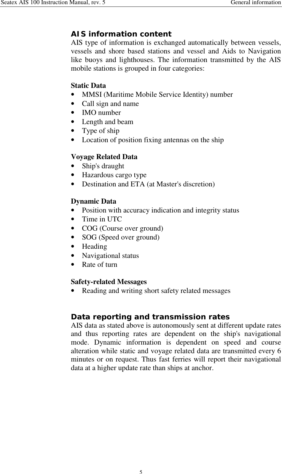 Seatex AIS 100 Instruction Manual, rev. 5 General information5AIS information contentAIS type of information is exchanged automatically between vessels,vessels and shore based stations and vessel and Aids to Navigationlike buoys and lighthouses. The information transmitted by the AISmobile stations is grouped in four categories:Static Data• MMSI (Maritime Mobile Service Identity) number• Call sign and name• IMO number• Length and beam• Type of ship• Location of position fixing antennas on the shipVoyage Related Data• Ship&apos;s draught• Hazardous cargo type• Destination and ETA (at Master&apos;s discretion)Dynamic Data• Position with accuracy indication and integrity status• Time in UTC• COG (Course over ground)• SOG (Speed over ground)• Heading• Navigational status• Rate of turnSafety-related Messages• Reading and writing short safety related messagesData reporting and transmission ratesAIS data as stated above is autonomously sent at different update ratesand thus reporting rates are dependent on the ship&apos;s navigationalmode. Dynamic information is dependent on speed and coursealteration while static and voyage related data are transmitted every 6minutes or on request. Thus fast ferries will report their navigationaldata at a higher update rate than ships at anchor.