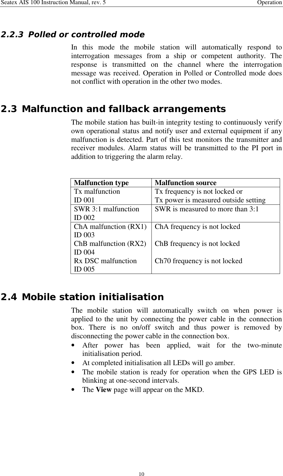 Seatex AIS 100 Instruction Manual, rev. 5 Operation102.2.3 Polled or controlled modeIn this mode the mobile station will automatically respond tointerrogation messages from a ship or competent authority. Theresponse is transmitted on the channel where the interrogationmessage was received. Operation in Polled or Controlled mode doesnot conflict with operation in the other two modes.2.3 Malfunction and fallback arrangementsThe mobile station has built-in integrity testing to continuously verifyown operational status and notify user and external equipment if anymalfunction is detected. Part of this test monitors the transmitter andreceiver modules. Alarm status will be transmitted to the PI port inaddition to triggering the alarm relay.Malfunction type Malfunction sourceTx malfunctionID 001 Tx frequency is not locked orTx power is measured outside settingSWR 3:1 malfunctionID 002 SWR is measured to more than 3:1ChA malfunction (RX1)ID 003 ChA frequency is not lockedChB malfunction (RX2)ID 004 ChB frequency is not lockedRx DSC malfunctionID 005 Ch70 frequency is not locked2.4 Mobile station initialisationThe mobile station will automatically switch on when power isapplied to the unit by connecting the power cable in the connectionbox. There is no on/off switch and thus power is removed bydisconnecting the power cable in the connection box.• After power has been applied, wait for the two-minuteinitialisation period.• At completed initialisation all LEDs will go amber.• The mobile station is ready for operation when the GPS LED isblinking at one-second intervals.• The View page will appear on the MKD.