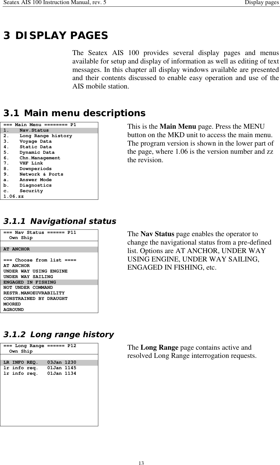 Seatex AIS 100 Instruction Manual, rev. 5 Display pages133 DISPLAY PAGESThe Seatex AIS 100 provides several display pages and menusavailable for setup and display of information as well as editing of textmessages. In this chapter all display windows available are presentedand their contents discussed to enable easy operation and use of theAIS mobile station.3.1 Main menu descriptions=== Main Menu ======== P11. Nav.Status2. Long Range history3. Voyage Data4. Static Data5. Dynamic Data6. Chn.Management7. VHF Link8. Downperiods9. Network &amp; Portsa. Answer Modeb. Diagnosticsc. Security1.06.zzThis is the Main Menu page. Press the MENUbutton on the MKD unit to access the main menu.The program version is shown in the lower part ofthe page, where 1.06 is the version number and zzthe revision.3.1.1 Navigational status=== Nav Status ====== P11Own ShipAT ANCHOR=== Choose from list ====AT ANCHORUNDER WAY USING ENGINEUNDER WAY SAILINGENGAGED IN FISHINGNOT UNDER COMMANDRESTR.MANOEUVRABILITYCONSTRAINED BY DRAUGHTMOOREDAGROUNDThe Nav Status page enables the operator tochange the navigational status from a pre-definedlist. Options are AT ANCHOR, UNDER WAYUSING ENGINE, UNDER WAY SAILING,ENGAGED IN FISHING, etc.3.1.2 Long range history=== Long Range ====== P12Own ShipLR INFO REQ. 03Jan 1230lr info req. 01Jan 1145lr info req. 01Jan 1134The Long Range page contains active andresolved Long Range interrogation requests.