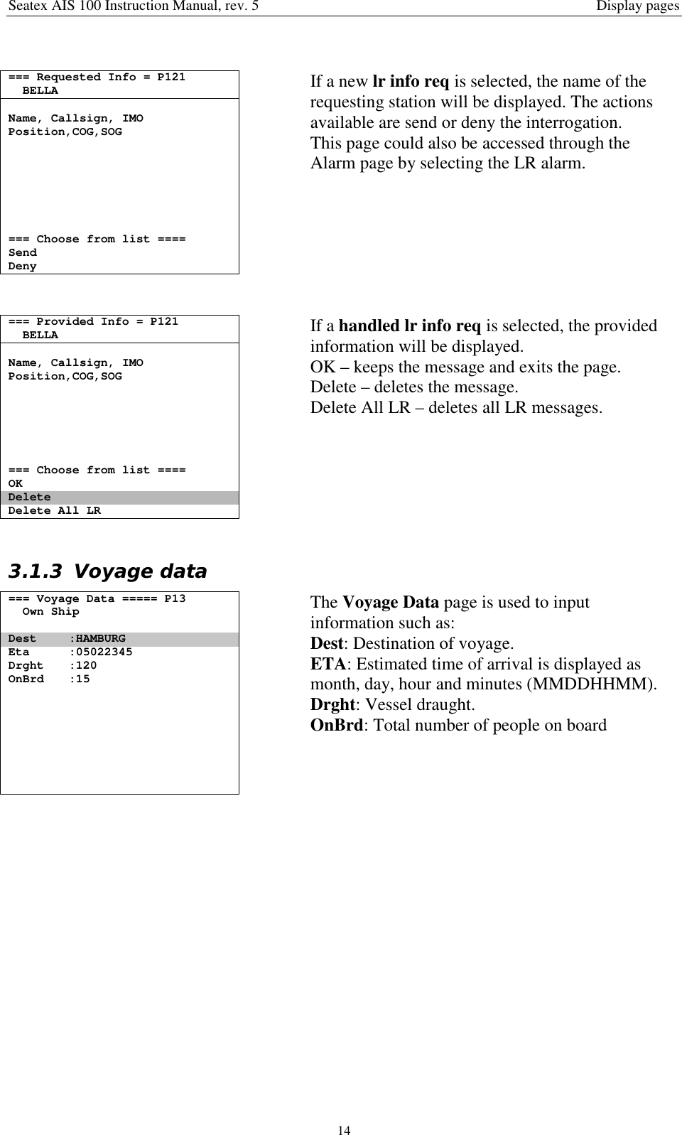 Seatex AIS 100 Instruction Manual, rev. 5 Display pages14=== Requested Info = P121BELLAName, Callsign, IMOPosition,COG,SOG=== Choose from list ====SendDenyIf a new lr info req is selected, the name of therequesting station will be displayed. The actionsavailable are send or deny the interrogation.This page could also be accessed through theAlarm page by selecting the LR alarm.=== Provided Info = P121BELLAName, Callsign, IMOPosition,COG,SOG=== Choose from list ====OKDeleteDelete All LRIf a handled lr info req is selected, the providedinformation will be displayed.OK – keeps the message and exits the page.Delete – deletes the message.Delete All LR – deletes all LR messages.3.1.3 Voyage data=== Voyage Data ===== P13Own ShipDest :HAMBURGEta :05022345Drght :120OnBrd :15The Voyage Data page is used to inputinformation such as:Dest: Destination of voyage.ETA: Estimated time of arrival is displayed asmonth, day, hour and minutes (MMDDHHMM).Drght: Vessel draught.OnBrd: Total number of people on board