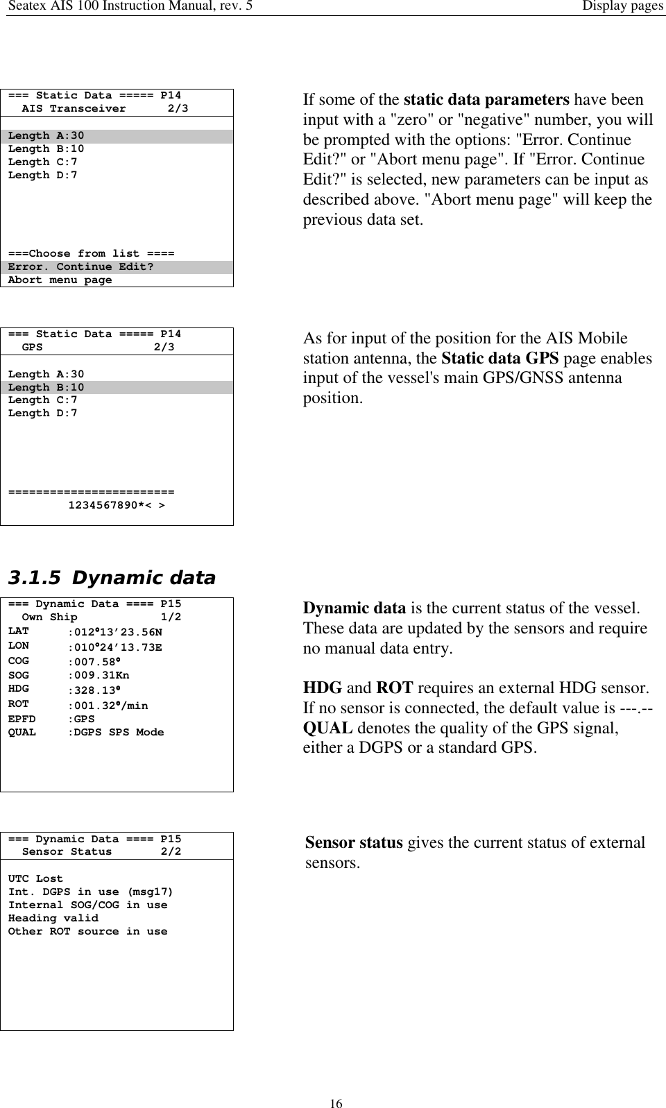 Seatex AIS 100 Instruction Manual, rev. 5 Display pages16=== Static Data ===== P14AIS Transceiver 2/3Length A:30Length B:10Length C:7Length D:7===Choose from list ====Error. Continue Edit?Abort menu pageIf some of the static data parameters have beeninput with a &quot;zero&quot; or &quot;negative&quot; number, you willbe prompted with the options: &quot;Error. ContinueEdit?&quot; or &quot;Abort menu page&quot;. If &quot;Error. ContinueEdit?&quot; is selected, new parameters can be input asdescribed above. &quot;Abort menu page&quot; will keep theprevious data set.=== Static Data ===== P14GPS 2/3Length A:30Length B:10Length C:7Length D:7========================1234567890*&lt; &gt;As for input of the position for the AIS Mobilestation antenna, the Static data GPS page enablesinput of the vessel&apos;s main GPS/GNSS antennaposition.3.1.5 Dynamic data=== Dynamic Data ==== P15Own Ship 1/2LAT :012°°°°13’23.56NLON :010°°°°24’13.73ECOG :007.58°°°°SOG :009.31KnHDG :328.13°°°°ROT :001.32°°°°/minEPFD :GPSQUAL :DGPS SPS ModeDynamic data is the current status of the vessel.These data are updated by the sensors and requireno manual data entry.HDG and ROT requires an external HDG sensor.If no sensor is connected, the default value is ---.--QUAL denotes the quality of the GPS signal,either a DGPS or a standard GPS.=== Dynamic Data ==== P15Sensor Status 2/2UTC LostInt. DGPS in use (msg17)Internal SOG/COG in useHeading validOther ROT source in useSensor status gives the current status of externalsensors.