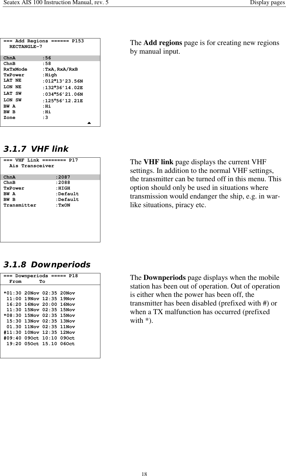 Seatex AIS 100 Instruction Manual, rev. 5 Display pages18=== Add Regions ====== P153RECTANGLE-7ChnA :56ChnB :58RxTxMode :TxA,RxA/RxBTxPower :HighLAT NE :012°°°°13’23.56NLON NE :132°°°°36’14.02ELAT SW :034°°°°56’21.06NLON SW :125°°°°56’12.21EBW A :HiBW B :HiZone :3The Add regions page is for creating new regionsby manual input.3.1.7 VHF link=== VHF Link ======== P17Ais TransceiverChnA :2087ChnB :2088TxPower :HIGHBW A :DefaultBW B :DefaultTransmitter :TxONThe VHF link page displays the current VHFsettings. In addition to the normal VHF settings,the transmitter can be turned off in this menu. Thisoption should only be used in situations wheretransmission would endanger the ship, e.g. in war-like situations, piracy etc.3.1.8 Downperiods=== Downperiods ===== P18From To*01:30 20Nov 02:35 20Nov11:00 19Nov 12:35 19Nov16:20 16Nov 20:00 16Nov11:30 15Nov 02:35 15Nov*08:30 15Nov 02:35 15Nov15:30 13Nov 02:35 13Nov01.30 11Nov 02:35 11Nov#11:30 10Nov 12:35 12Nov#09:40 09Oct 10:10 09Oct19:20 05Oct 15.10 06OctThe Downperiods page displays when the mobilestation has been out of operation. Out of operationis either when the power has been off, thetransmitter has been disabled (prefixed with #) orwhen a TX malfunction has occurred (prefixedwith *).