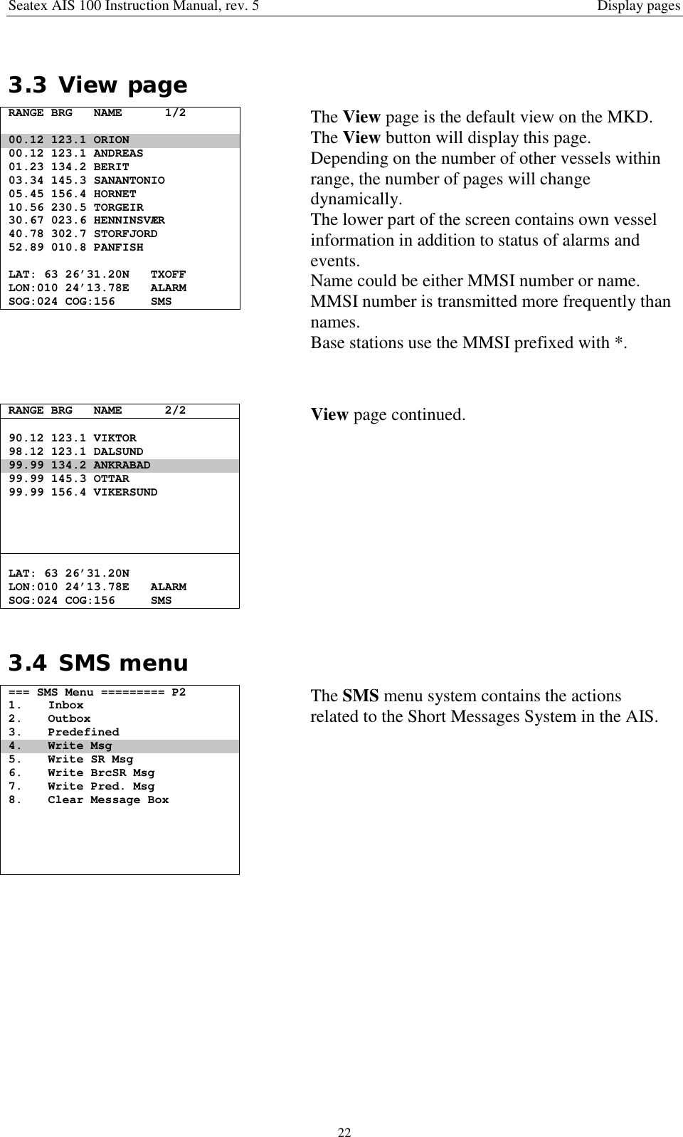 Seatex AIS 100 Instruction Manual, rev. 5 Display pages223.3 View pageRANGE BRG NAME 1/200.12 123.1 ORION00.12 123.1 ANDREAS01.23 134.2 BERIT03.34 145.3 SANANTONIO05.45 156.4 HORNET10.56 230.5 TORGEIR30.67 023.6 HENNINSVÆR40.78 302.7 STORFJORD52.89 010.8 PANFISHLAT: 63 26’31.20N TXOFFLON:010 24’13.78E ALARMSOG:024 COG:156 SMSThe View page is the default view on the MKD.The View button will display this page.Depending on the number of other vessels withinrange, the number of pages will changedynamically.The lower part of the screen contains own vesselinformation in addition to status of alarms andevents.Name could be either MMSI number or name.MMSI number is transmitted more frequently thannames.Base stations use the MMSI prefixed with *.RANGE BRG NAME 2/290.12 123.1 VIKTOR98.12 123.1 DALSUND99.99 134.2 ANKRABAD99.99 145.3 OTTAR99.99 156.4 VIKERSUNDLAT: 63 26’31.20NLON:010 24’13.78E ALARMSOG:024 COG:156 SMSView page continued.3.4 SMS menu=== SMS Menu ========= P21. Inbox2. Outbox3. Predefined4. Write Msg5. Write SR Msg6. Write BrcSR Msg7. Write Pred. Msg8. Clear Message BoxThe SMS menu system contains the actionsrelated to the Short Messages System in the AIS.