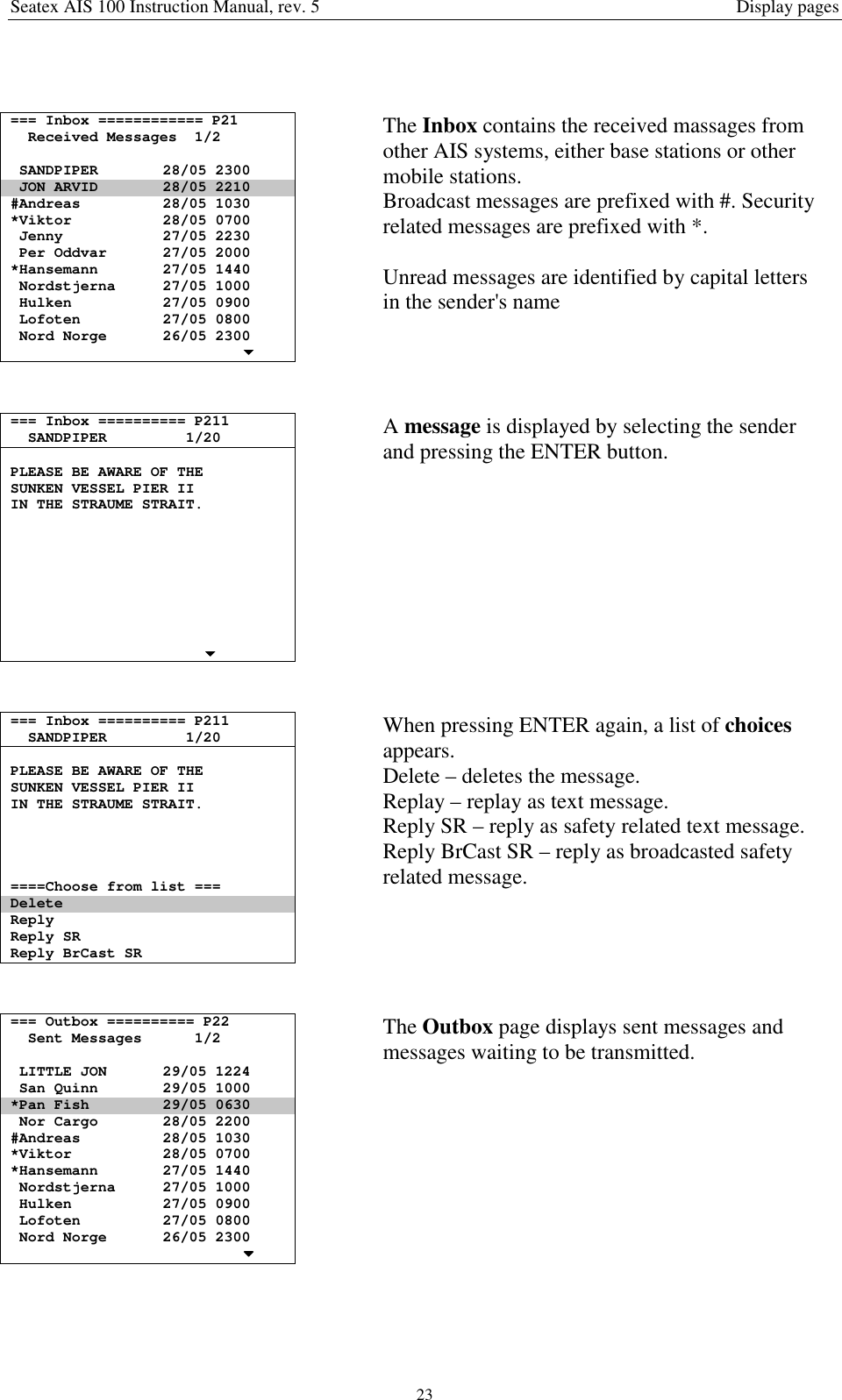Seatex AIS 100 Instruction Manual, rev. 5 Display pages23=== Inbox ============ P21Received Messages 1/2SANDPIPER 28/05 2300JON ARVID 28/05 2210#Andreas 28/05 1030*Viktor 28/05 0700Jenny 27/05 2230Per Oddvar 27/05 2000*Hansemann 27/05 1440Nordstjerna 27/05 1000Hulken 27/05 0900Lofoten 27/05 0800Nord Norge 26/05 2300The Inbox contains the received massages fromother AIS systems, either base stations or othermobile stations.Broadcast messages are prefixed with #. Securityrelated messages are prefixed with *.Unread messages are identified by capital lettersin the sender&apos;s name=== Inbox ========== P211SANDPIPER 1/20PLEASE BE AWARE OF THESUNKEN VESSEL PIER IIIN THE STRAUME STRAIT.A message is displayed by selecting the senderand pressing the ENTER button.=== Inbox ========== P211SANDPIPER 1/20PLEASE BE AWARE OF THESUNKEN VESSEL PIER IIIN THE STRAUME STRAIT.====Choose from list ===DeleteReplyReply SRReply BrCast SRWhen pressing ENTER again, a list of choicesappears.Delete – deletes the message.Replay – replay as text message.Reply SR – reply as safety related text message.Reply BrCast SR – reply as broadcasted safetyrelated message.=== Outbox ========== P22Sent Messages 1/2LITTLE JON 29/05 1224San Quinn 29/05 1000*Pan Fish 29/05 0630Nor Cargo 28/05 2200#Andreas 28/05 1030*Viktor 28/05 0700*Hansemann 27/05 1440Nordstjerna 27/05 1000Hulken 27/05 0900Lofoten 27/05 0800Nord Norge 26/05 2300The Outbox page displays sent messages andmessages waiting to be transmitted.