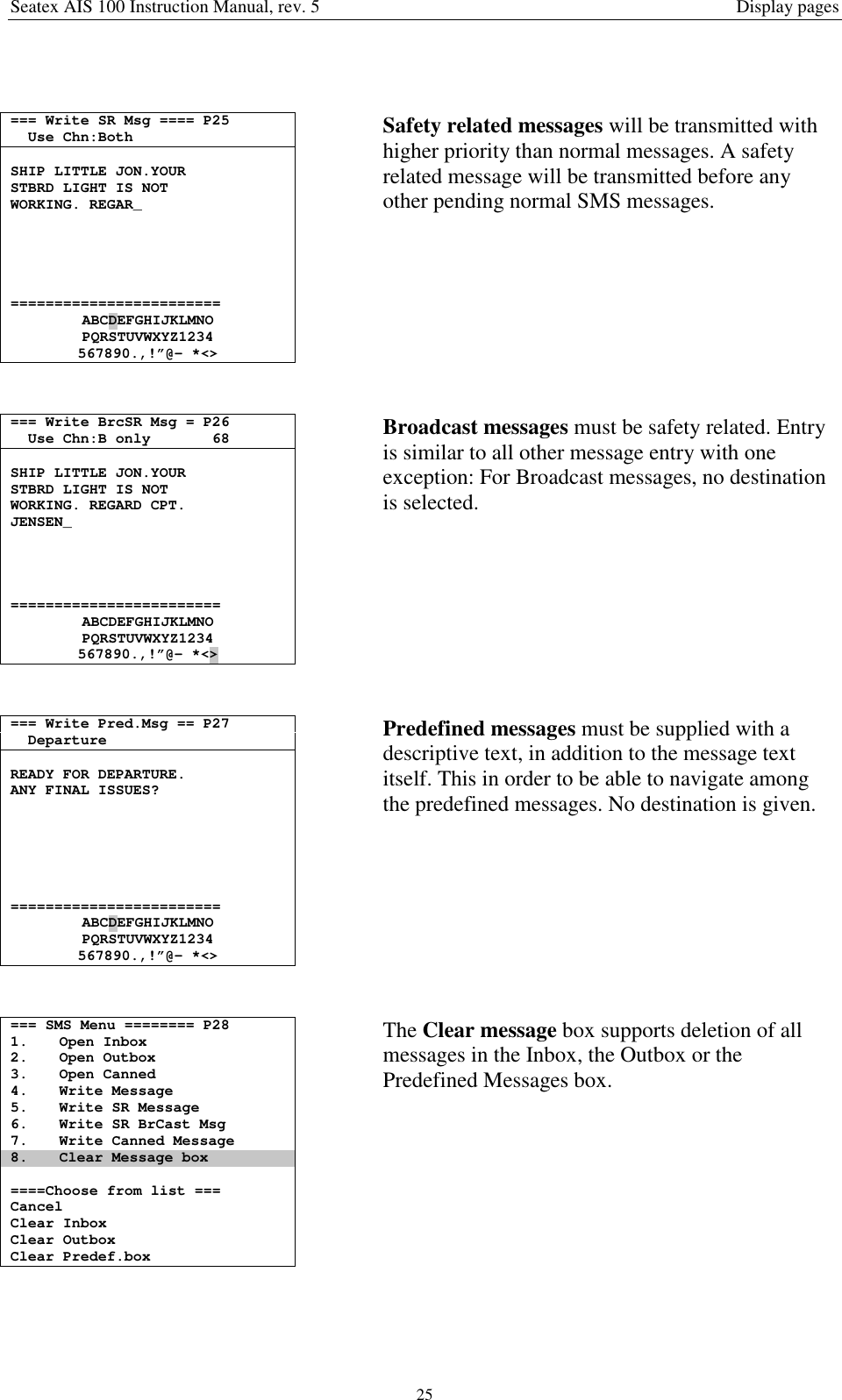 Seatex AIS 100 Instruction Manual, rev. 5 Display pages25=== Write SR Msg ==== P25Use Chn:BothSHIP LITTLE JON.YOURSTBRD LIGHT IS NOTWORKING. REGAR_========================ABCDEFGHIJKLMNOPQRSTUVWXYZ1234567890.,!”@- *&lt;&gt;Safety related messages will be transmitted withhigher priority than normal messages. A safetyrelated message will be transmitted before anyother pending normal SMS messages.=== Write BrcSR Msg = P26Use Chn:B only 68SHIP LITTLE JON.YOURSTBRD LIGHT IS NOTWORKING. REGARD CPT.JENSEN_========================ABCDEFGHIJKLMNOPQRSTUVWXYZ1234567890.,!”@- *&lt;&gt;Broadcast messages must be safety related. Entryis similar to all other message entry with oneexception: For Broadcast messages, no destinationis selected.=== Write Pred.Msg == P27DepartureREADY FOR DEPARTURE.ANY FINAL ISSUES?========================ABCDEFGHIJKLMNOPQRSTUVWXYZ1234567890.,!”@- *&lt;&gt;Predefined messages must be supplied with adescriptive text, in addition to the message textitself. This in order to be able to navigate amongthe predefined messages. No destination is given.=== SMS Menu ======== P281. Open Inbox2. Open Outbox3. Open Canned4. Write Message5. Write SR Message6. Write SR BrCast Msg7. Write Canned Message8. Clear Message box====Choose from list ===CancelClear InboxClear OutboxClear Predef.boxThe Clear message box supports deletion of allmessages in the Inbox, the Outbox or thePredefined Messages box.