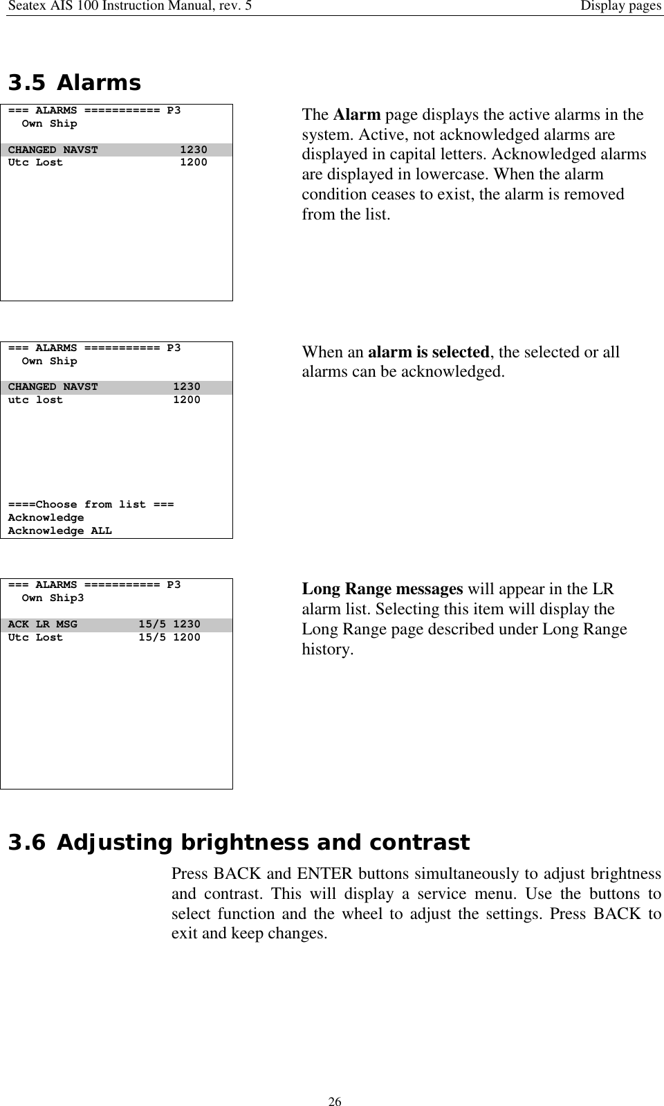 Seatex AIS 100 Instruction Manual, rev. 5 Display pages263.5 Alarms=== ALARMS =========== P3Own ShipCHANGED NAVST 1230Utc Lost 1200The Alarm page displays the active alarms in thesystem. Active, not acknowledged alarms aredisplayed in capital letters. Acknowledged alarmsare displayed in lowercase. When the alarmcondition ceases to exist, the alarm is removedfrom the list.=== ALARMS =========== P3Own ShipCHANGED NAVST 1230utc lost 1200====Choose from list ===AcknowledgeAcknowledge ALLWhen an alarm is selected, the selected or allalarms can be acknowledged.=== ALARMS =========== P3Own Ship3ACK LR MSG 15/5 1230Utc Lost 15/5 1200Long Range messages will appear in the LRalarm list. Selecting this item will display theLong Range page described under Long Rangehistory.3.6 Adjusting brightness and contrastPress BACK and ENTER buttons simultaneously to adjust brightnessand contrast. This will display a service menu. Use the buttons toselect function and the wheel to adjust the settings. Press BACK toexit and keep changes.