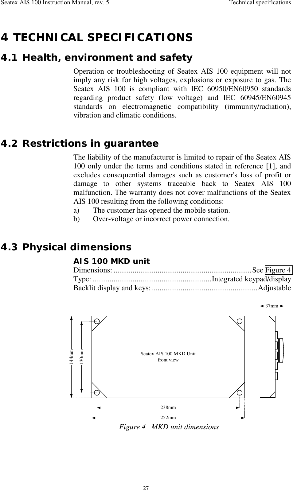 Seatex AIS 100 Instruction Manual, rev. 5 Technical specifications274 TECHNICAL SPECIFICATIONS4.1 Health, environment and safetyOperation or troubleshooting of Seatex AIS 100 equipment will notimply any risk for high voltages, explosions or exposure to gas. TheSeatex AIS 100 is compliant with IEC 60950/EN60950 standardsregarding product safety (low voltage) and IEC 60945/EN60945standards on electromagnetic compatibility (immunity/radiation),vibration and climatic conditions.4.2 Restrictions in guaranteeThe liability of the manufacturer is limited to repair of the Seatex AIS100 only under the terms and conditions stated in reference [1], andexcludes consequential damages such as customer&apos;s loss of profit ordamage to other systems traceable back to Seatex AIS 100malfunction. The warranty does not cover malfunctions of the SeatexAIS 100 resulting from the following conditions:a) The customer has opened the mobile station.b) Over-voltage or incorrect power connection.4.3 Physical dimensionsAIS 100 MKD unitDimensions: ........................................................................See Figure 4Type:..............................................................Integrated keypad/displayBacklit display and keys:.......................................................AdjustableSeatex AIS 100 MKD Unitfront view144mm252mm238mm130mm37mmFigure 4   MKD unit dimensions