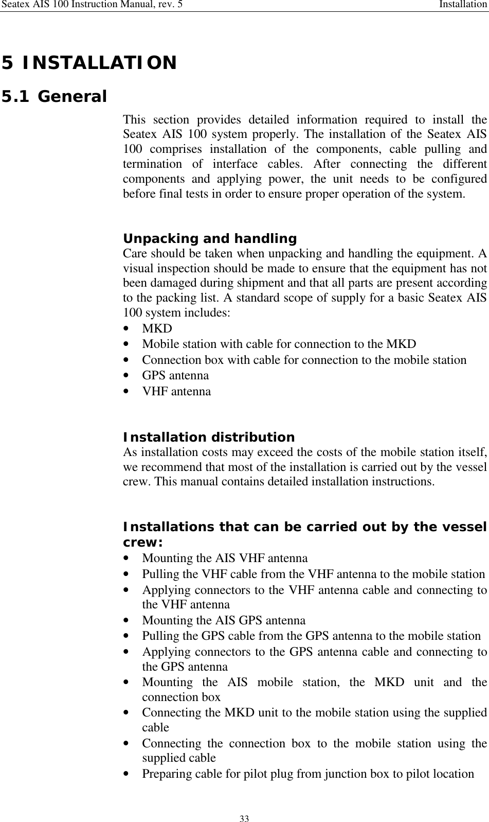 Seatex AIS 100 Instruction Manual, rev. 5 Installation335 INSTALLATION5.1 GeneralThis section provides detailed information required to install theSeatex AIS 100 system properly. The installation of the Seatex AIS100 comprises installation of the components, cable pulling andtermination of interface cables. After connecting the differentcomponents and applying power, the unit needs to be configuredbefore final tests in order to ensure proper operation of the system.Unpacking and handlingCare should be taken when unpacking and handling the equipment. Avisual inspection should be made to ensure that the equipment has notbeen damaged during shipment and that all parts are present accordingto the packing list. A standard scope of supply for a basic Seatex AIS100 system includes:• MKD• Mobile station with cable for connection to the MKD• Connection box with cable for connection to the mobile station• GPS antenna• VHF antennaInstallation distributionAs installation costs may exceed the costs of the mobile station itself,we recommend that most of the installation is carried out by the vesselcrew. This manual contains detailed installation instructions.Installations that can be carried out by the vesselcrew:• Mounting the AIS VHF antenna• Pulling the VHF cable from the VHF antenna to the mobile station• Applying connectors to the VHF antenna cable and connecting tothe VHF antenna• Mounting the AIS GPS antenna• Pulling the GPS cable from the GPS antenna to the mobile station• Applying connectors to the GPS antenna cable and connecting tothe GPS antenna• Mounting the AIS mobile station, the MKD unit and theconnection box• Connecting the MKD unit to the mobile station using the suppliedcable• Connecting the connection box to the mobile station using thesupplied cable• Preparing cable for pilot plug from junction box to pilot location