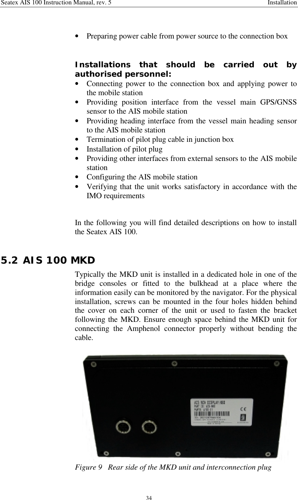 Seatex AIS 100 Instruction Manual, rev. 5 Installation34• Preparing power cable from power source to the connection boxInstallations that should be carried out byauthorised personnel:• Connecting power to the connection box and applying power tothe mobile station• Providing position interface from the vessel main GPS/GNSSsensor to the AIS mobile station• Providing heading interface from the vessel main heading sensorto the AIS mobile station• Termination of pilot plug cable in junction box• Installation of pilot plug• Providing other interfaces from external sensors to the AIS mobilestation• Configuring the AIS mobile station• Verifying that the unit works satisfactory in accordance with theIMO requirementsIn the following you will find detailed descriptions on how to installthe Seatex AIS 100.5.2 AIS 100 MKDTypically the MKD unit is installed in a dedicated hole in one of thebridge consoles or fitted to the bulkhead at a place where theinformation easily can be monitored by the navigator. For the physicalinstallation, screws can be mounted in the four holes hidden behindthe cover on each corner of the unit or used to fasten the bracketfollowing the MKD. Ensure enough space behind the MKD unit forconnecting the Amphenol connector properly without bending thecable.Figure 9   Rear side of the MKD unit and interconnection plug