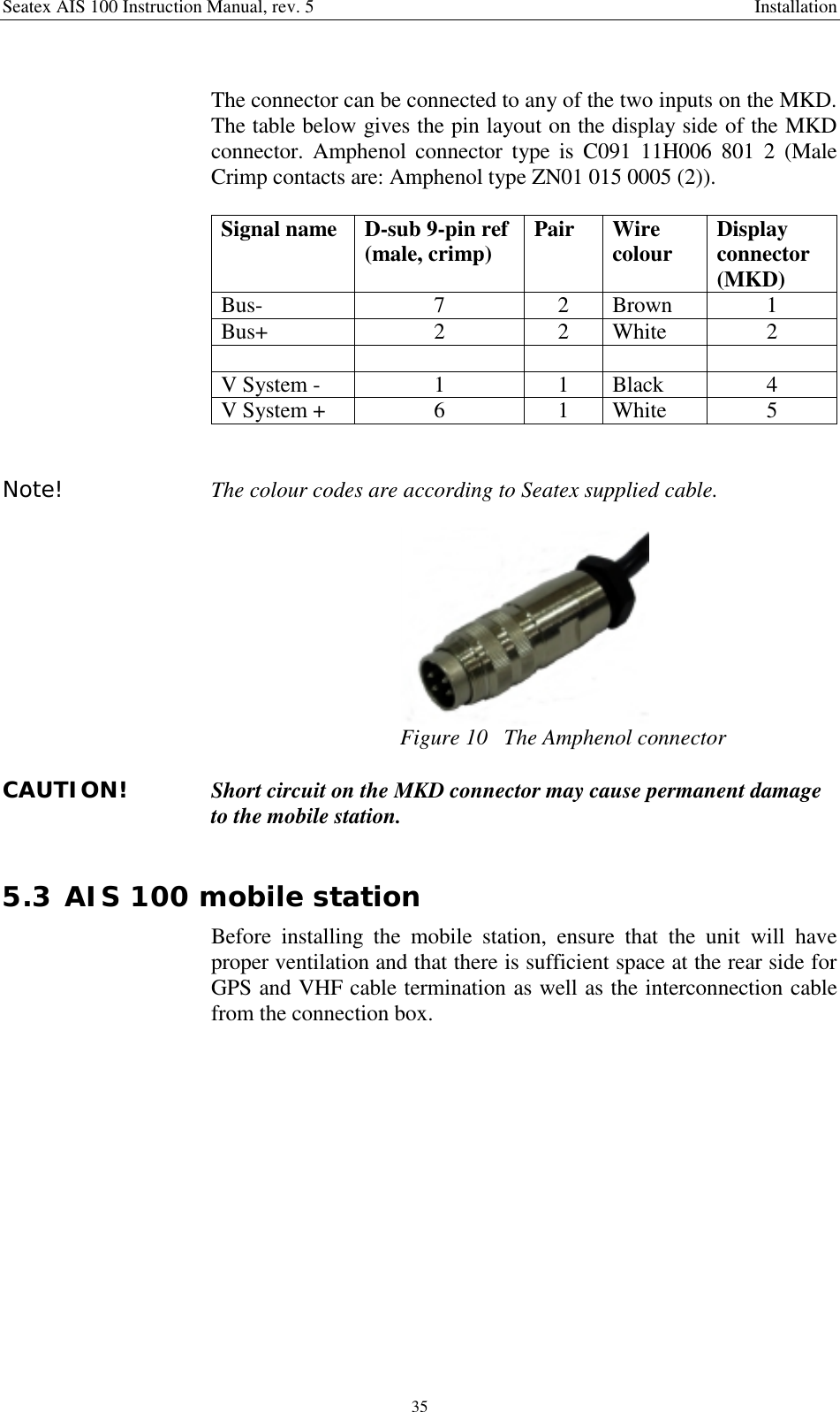 Seatex AIS 100 Instruction Manual, rev. 5 Installation35The connector can be connected to any of the two inputs on the MKD.The table below gives the pin layout on the display side of the MKDconnector. Amphenol connector type is C091 11H006 801 2 (MaleCrimp contacts are: Amphenol type ZN01 015 0005 (2)).Signal name D-sub 9-pin ref(male, crimp) Pair Wirecolour Displayconnector(MKD)Bus- 7 2 Brown 1Bus+ 2 2 White 2V System - 1 1 Black 4V System + 6 1 White 5Note! The colour codes are according to Seatex supplied cable.Figure 10   The Amphenol connectorCAUTION! Short circuit on the MKD connector may cause permanent damageto the mobile station.5.3 AIS 100 mobile stationBefore installing the mobile station, ensure that the unit will haveproper ventilation and that there is sufficient space at the rear side forGPS and VHF cable termination as well as the interconnection cablefrom the connection box.