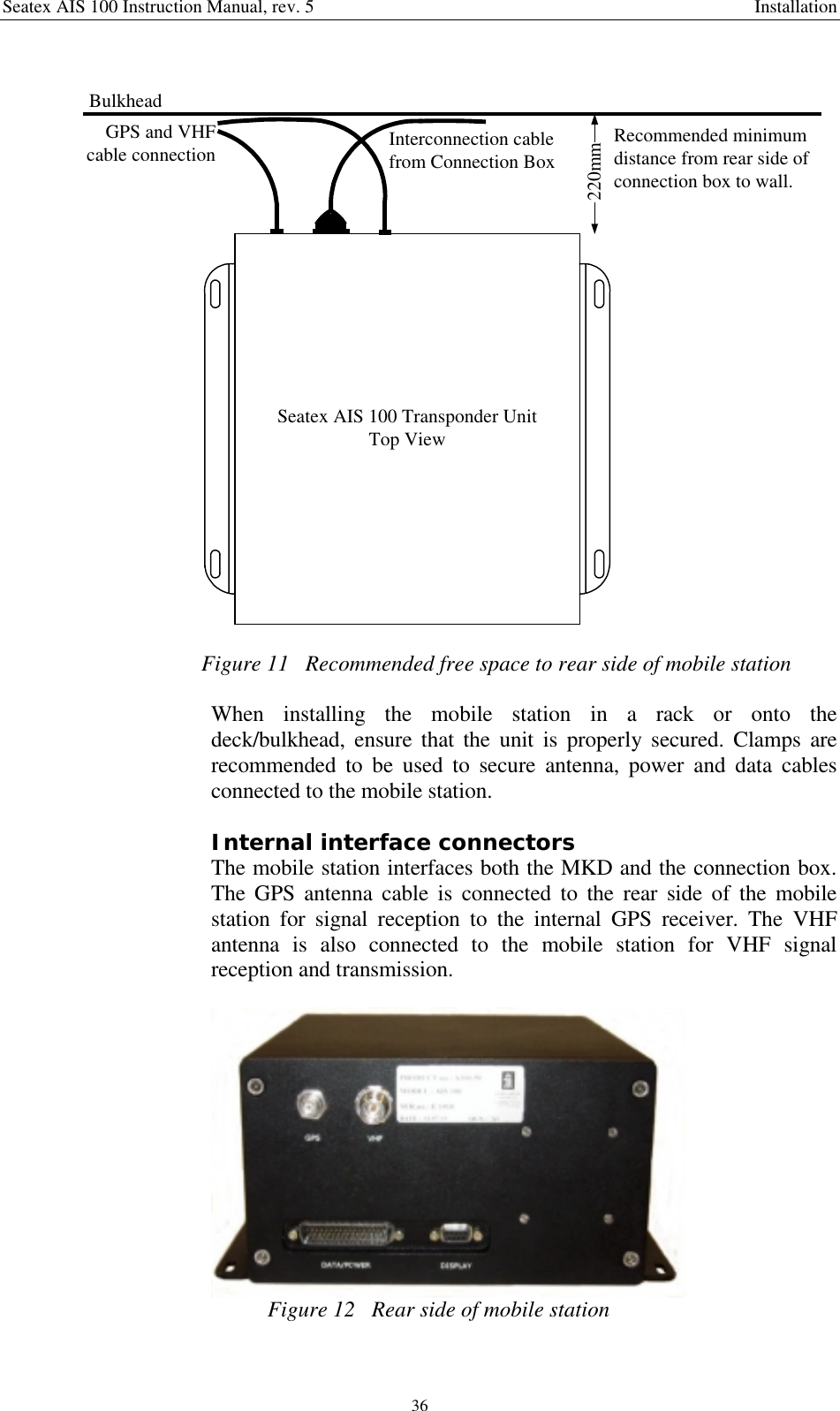 Seatex AIS 100 Instruction Manual, rev. 5 Installation36Seatex AIS 100 Transponder UnitTop View220mmRecommended minimumdistance from rear side ofconnection box to wall.Interconnection cablefrom Connection BoxBulkheadGPS and VHFcable connectionFigure 11   Recommended free space to rear side of mobile stationWhen installing the mobile station in a rack or onto thedeck/bulkhead, ensure that the unit is properly secured. Clamps arerecommended to be used to secure antenna, power and data cablesconnected to the mobile station.Internal interface connectorsThe mobile station interfaces both the MKD and the connection box.The GPS antenna cable is connected to the rear side of the mobilestation for signal reception to the internal GPS receiver. The VHFantenna is also connected to the mobile station for VHF signalreception and transmission.Figure 12   Rear side of mobile station