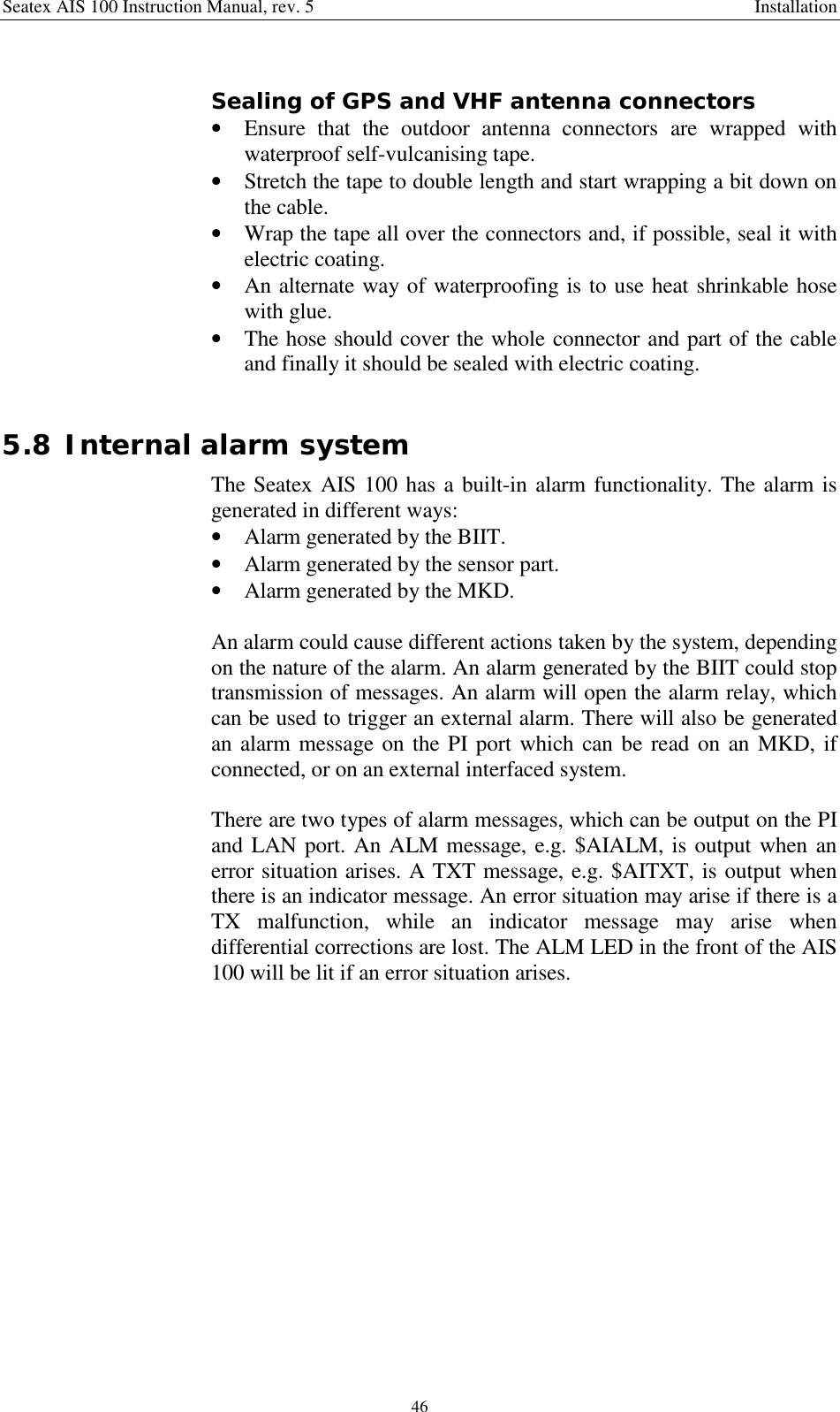 Seatex AIS 100 Instruction Manual, rev. 5 Installation46Sealing of GPS and VHF antenna connectors• Ensure that the outdoor antenna connectors are wrapped withwaterproof self-vulcanising tape.• Stretch the tape to double length and start wrapping a bit down onthe cable.• Wrap the tape all over the connectors and, if possible, seal it withelectric coating.• An alternate way of waterproofing is to use heat shrinkable hosewith glue.• The hose should cover the whole connector and part of the cableand finally it should be sealed with electric coating.5.8 Internal alarm systemThe Seatex AIS 100 has a built-in alarm functionality. The alarm isgenerated in different ways:• Alarm generated by the BIIT.• Alarm generated by the sensor part.• Alarm generated by the MKD.An alarm could cause different actions taken by the system, dependingon the nature of the alarm. An alarm generated by the BIIT could stoptransmission of messages. An alarm will open the alarm relay, whichcan be used to trigger an external alarm. There will also be generatedan alarm message on the PI port which can be read on an MKD, ifconnected, or on an external interfaced system.There are two types of alarm messages, which can be output on the PIand LAN port. An ALM message, e.g. $AIALM, is output when anerror situation arises. A TXT message, e.g. $AITXT, is output whenthere is an indicator message. An error situation may arise if there is aTX malfunction, while an indicator message may arise whendifferential corrections are lost. The ALM LED in the front of the AIS100 will be lit if an error situation arises.