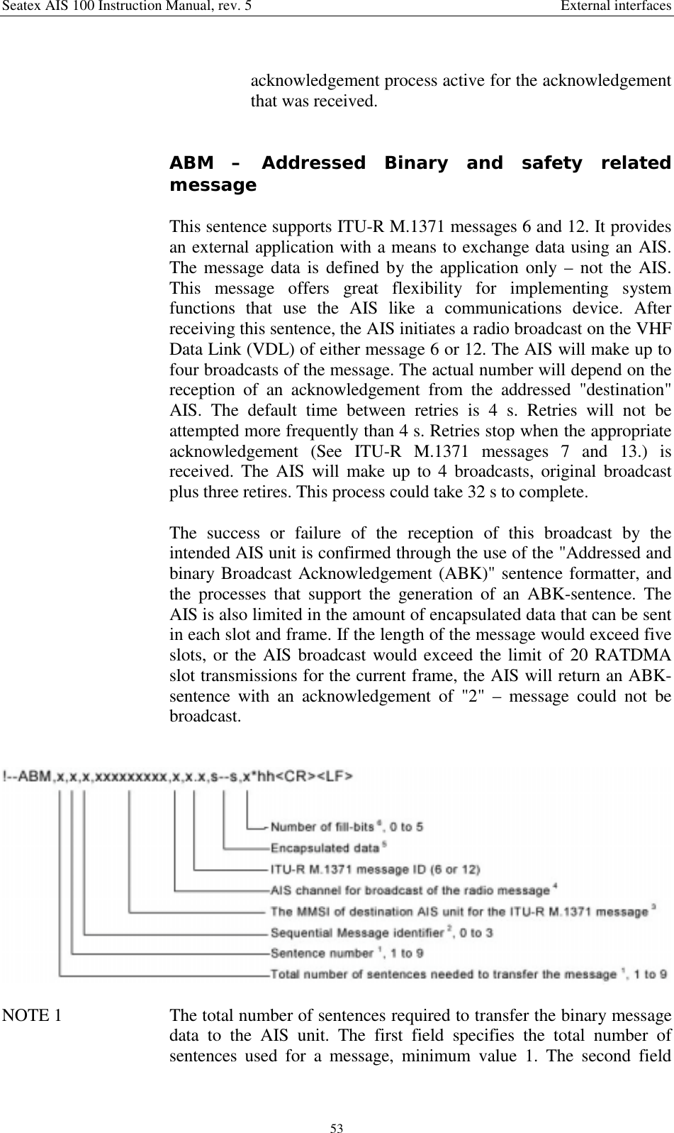 Seatex AIS 100 Instruction Manual, rev. 5 External interfaces53acknowledgement process active for the acknowledgementthat was received.ABM – Addressed Binary and safety relatedmessageThis sentence supports ITU-R M.1371 messages 6 and 12. It providesan external application with a means to exchange data using an AIS.The message data is defined by the application only – not the AIS.This message offers great flexibility for implementing systemfunctions that use the AIS like a communications device. Afterreceiving this sentence, the AIS initiates a radio broadcast on the VHFData Link (VDL) of either message 6 or 12. The AIS will make up tofour broadcasts of the message. The actual number will depend on thereception of an acknowledgement from the addressed &quot;destination&quot;AIS. The default time between retries is 4 s. Retries will not beattempted more frequently than 4 s. Retries stop when the appropriateacknowledgement (See ITU-R M.1371 messages 7 and 13.) isreceived. The AIS will make up to 4 broadcasts, original broadcastplus three retires. This process could take 32 s to complete.The success or failure of the reception of this broadcast by theintended AIS unit is confirmed through the use of the &quot;Addressed andbinary Broadcast Acknowledgement (ABK)&quot; sentence formatter, andthe processes that support the generation of an ABK-sentence. TheAIS is also limited in the amount of encapsulated data that can be sentin each slot and frame. If the length of the message would exceed fiveslots, or the AIS broadcast would exceed the limit of 20 RATDMAslot transmissions for the current frame, the AIS will return an ABK-sentence with an acknowledgement of &quot;2&quot; – message could not bebroadcast.NOTE 1  The total number of sentences required to transfer the binary messagedata to the AIS unit. The first field specifies the total number ofsentences used for a message, minimum value 1. The second field