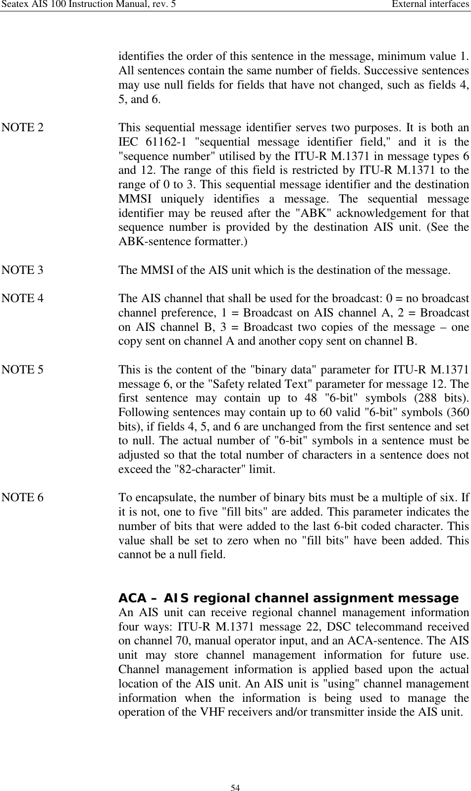 Seatex AIS 100 Instruction Manual, rev. 5 External interfaces54identifies the order of this sentence in the message, minimum value 1.All sentences contain the same number of fields. Successive sentencesmay use null fields for fields that have not changed, such as fields 4,5, and 6.NOTE 2  This sequential message identifier serves two purposes. It is both anIEC 61162-1 &quot;sequential message identifier field,&quot; and it is the&quot;sequence number&quot; utilised by the ITU-R M.1371 in message types 6and 12. The range of this field is restricted by ITU-R M.1371 to therange of 0 to 3. This sequential message identifier and the destinationMMSI uniquely identifies a message. The sequential messageidentifier may be reused after the &quot;ABK&quot; acknowledgement for thatsequence number is provided by the destination AIS unit. (See theABK-sentence formatter.)NOTE 3  The MMSI of the AIS unit which is the destination of the message.NOTE 4  The AIS channel that shall be used for the broadcast: 0 = no broadcastchannel preference, 1 = Broadcast on AIS channel A, 2 = Broadcaston AIS channel B, 3 = Broadcast two copies of the message – onecopy sent on channel A and another copy sent on channel B.NOTE 5  This is the content of the &quot;binary data&quot; parameter for ITU-R M.1371message 6, or the &quot;Safety related Text&quot; parameter for message 12. Thefirst sentence may contain up to 48 &quot;6-bit&quot; symbols (288 bits).Following sentences may contain up to 60 valid &quot;6-bit&quot; symbols (360bits), if fields 4, 5, and 6 are unchanged from the first sentence and setto null. The actual number of &quot;6-bit&quot; symbols in a sentence must beadjusted so that the total number of characters in a sentence does notexceed the &quot;82-character&quot; limit.NOTE 6  To encapsulate, the number of binary bits must be a multiple of six. Ifit is not, one to five &quot;fill bits&quot; are added. This parameter indicates thenumber of bits that were added to the last 6-bit coded character. Thisvalue shall be set to zero when no &quot;fill bits&quot; have been added. Thiscannot be a null field.ACA – AIS regional channel assignment messageAn AIS unit can receive regional channel management informationfour ways: ITU-R M.1371 message 22, DSC telecommand receivedon channel 70, manual operator input, and an ACA-sentence. The AISunit may store channel management information for future use.Channel management information is applied based upon the actuallocation of the AIS unit. An AIS unit is &quot;using&quot; channel managementinformation when the information is being used to manage theoperation of the VHF receivers and/or transmitter inside the AIS unit.