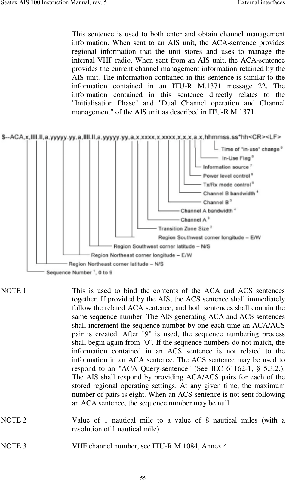 Seatex AIS 100 Instruction Manual, rev. 5 External interfaces55This sentence is used to both enter and obtain channel managementinformation. When sent to an AIS unit, the ACA-sentence providesregional information that the unit stores and uses to manage theinternal VHF radio. When sent from an AIS unit, the ACA-sentenceprovides the current channel management information retained by theAIS unit. The information contained in this sentence is similar to theinformation contained in an ITU-R M.1371 message 22. Theinformation contained in this sentence directly relates to the&quot;Initialisation Phase&quot; and &quot;Dual Channel operation and Channelmanagement&quot; of the AIS unit as described in ITU-R M.1371.NOTE 1  This is used to bind the contents of the ACA and ACS sentencestogether. If provided by the AIS, the ACS sentence shall immediatelyfollow the related ACA sentence, and both sentences shall contain thesame sequence number. The AIS generating ACA and ACS sentencesshall increment the sequence number by one each time an ACA/ACSpair is created. After &quot;9&quot; is used, the sequence numbering processshall begin again from &quot;0&quot;. If the sequence numbers do not match, theinformation contained in an ACS sentence is not related to theinformation in an ACA sentence. The ACS sentence may be used torespond to an &quot;ACA Query-sentence&quot; (See IEC 61162-1, § 5.3.2.).The AIS shall respond by providing ACA/ACS pairs for each of thestored regional operating settings. At any given time, the maximumnumber of pairs is eight. When an ACS sentence is not sent followingan ACA sentence, the sequence number may be null.NOTE 2  Value of 1 nautical mile to a value of 8 nautical miles (with aresolution of 1 nautical mile)NOTE 3  VHF channel number, see ITU-R M.1084, Annex 4