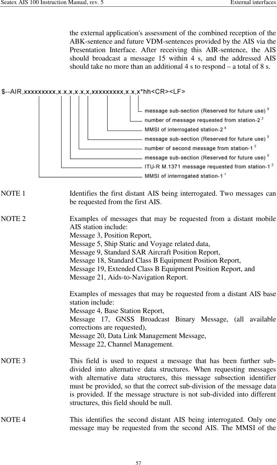 Seatex AIS 100 Instruction Manual, rev. 5 External interfaces57the external application&apos;s assessment of the combined reception of theABK-sentence and future VDM-sentences provided by the AIS via thePresentation Interface. After receiving this AIR-sentence, the AISshould broadcast a message 15 within 4 s, and the addressed AISshould take no more than an additional 4 s to respond – a total of 8 s.NOTE 1  Identifies the first distant AIS being interrogated. Two messages canbe requested from the first AIS.NOTE 2  Examples of messages that may be requested from a distant mobileAIS station include:Message 3, Position Report,Message 5, Ship Static and Voyage related data,Message 9, Standard SAR Aircraft Position Report,Message 18, Standard Class B Equipment Position Report,Message 19, Extended Class B Equipment Position Report, andMessage 21, Aids-to-Navigation Report.Examples of messages that may be requested from a distant AIS basestation include:Message 4, Base Station Report,Message 17, GNSS Broadcast Binary Message, (all availablecorrections are requested),Message 20, Data Link Management Message,Message 22, Channel Management.NOTE 3  This field is used to request a message that has been further sub-divided into alternative data structures. When requesting messageswith alternative data structures, this message subsection identifiermust be provided, so that the correct sub-division of the message datais provided. If the message structure is not sub-divided into differentstructures, this field should be null.NOTE 4  This identifies the second distant AIS being interrogated. Only onemessage may be requested from the second AIS. The MMSI of the
