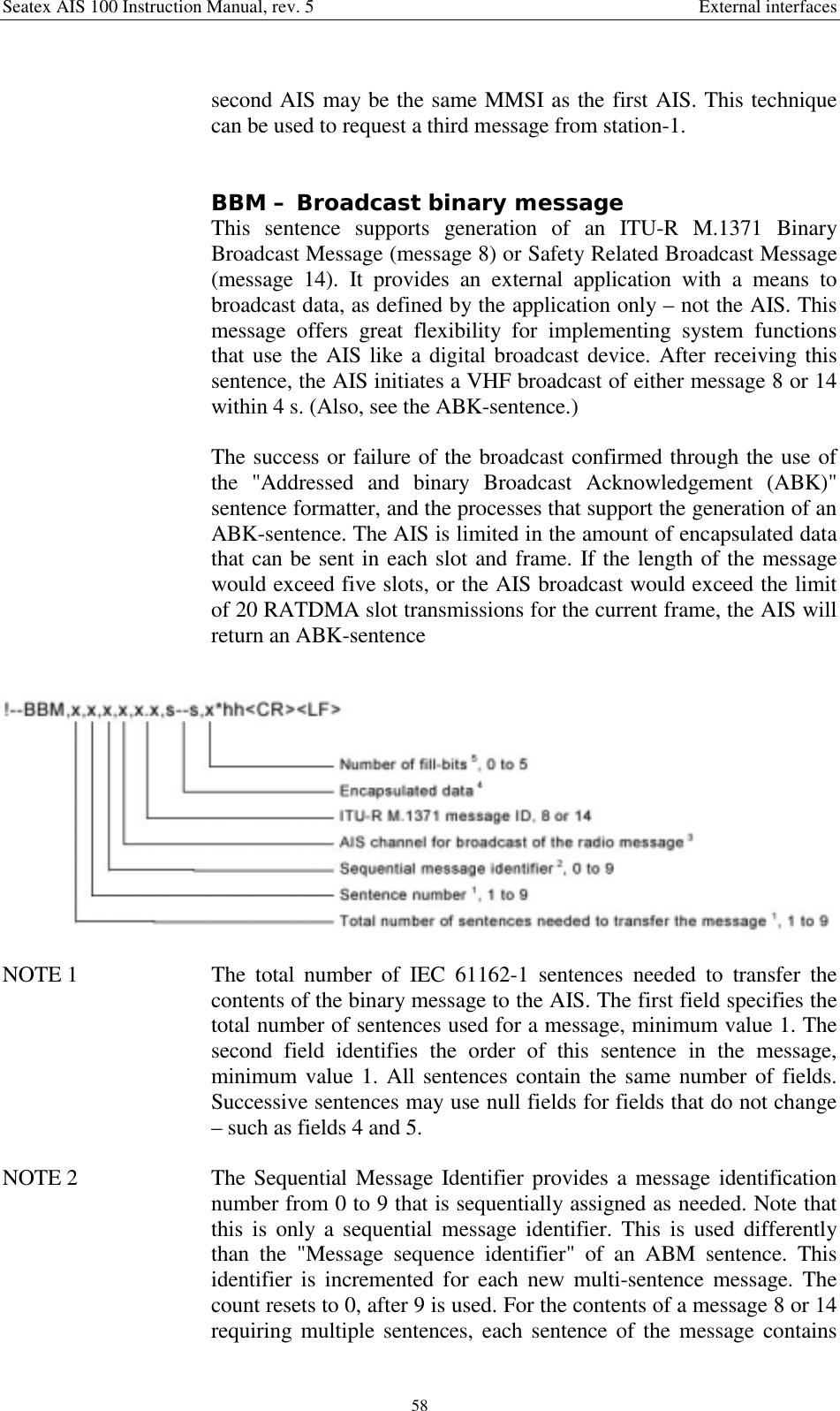 Seatex AIS 100 Instruction Manual, rev. 5 External interfaces58second AIS may be the same MMSI as the first AIS. This techniquecan be used to request a third message from station-1.BBM – Broadcast binary messageThis sentence supports generation of an ITU-R M.1371 BinaryBroadcast Message (message 8) or Safety Related Broadcast Message(message 14). It provides an external application with a means tobroadcast data, as defined by the application only – not the AIS. Thismessage offers great flexibility for implementing system functionsthat use the AIS like a digital broadcast device. After receiving thissentence, the AIS initiates a VHF broadcast of either message 8 or 14within 4 s. (Also, see the ABK-sentence.)The success or failure of the broadcast confirmed through the use ofthe &quot;Addressed and binary Broadcast Acknowledgement (ABK)&quot;sentence formatter, and the processes that support the generation of anABK-sentence. The AIS is limited in the amount of encapsulated datathat can be sent in each slot and frame. If the length of the messagewould exceed five slots, or the AIS broadcast would exceed the limitof 20 RATDMA slot transmissions for the current frame, the AIS willreturn an ABK-sentenceNOTE 1  The total number of IEC 61162-1 sentences needed to transfer thecontents of the binary message to the AIS. The first field specifies thetotal number of sentences used for a message, minimum value 1. Thesecond field identifies the order of this sentence in the message,minimum value 1. All sentences contain the same number of fields.Successive sentences may use null fields for fields that do not change– such as fields 4 and 5.NOTE 2  The Sequential Message Identifier provides a message identificationnumber from 0 to 9 that is sequentially assigned as needed. Note thatthis is only a sequential message identifier. This is used differentlythan the &quot;Message sequence identifier&quot; of an ABM sentence. Thisidentifier is incremented for each new multi-sentence message. Thecount resets to 0, after 9 is used. For the contents of a message 8 or 14requiring multiple sentences, each sentence of the message contains