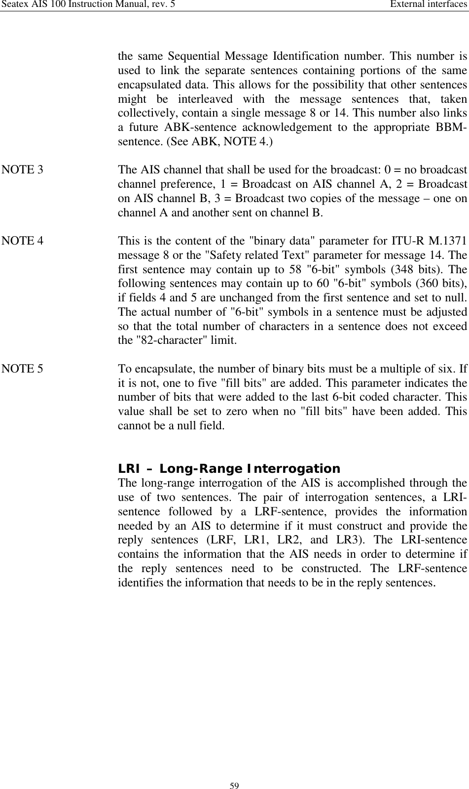 Seatex AIS 100 Instruction Manual, rev. 5 External interfaces59the same Sequential Message Identification number. This number isused to link the separate sentences containing portions of the sameencapsulated data. This allows for the possibility that other sentencesmight be interleaved with the message sentences that, takencollectively, contain a single message 8 or 14. This number also linksa future ABK-sentence acknowledgement to the appropriate BBM-sentence. (See ABK, NOTE 4.)NOTE 3  The AIS channel that shall be used for the broadcast: 0 = no broadcastchannel preference, 1 = Broadcast on AIS channel A, 2 = Broadcaston AIS channel B, 3 = Broadcast two copies of the message – one onchannel A and another sent on channel B.NOTE 4  This is the content of the &quot;binary data&quot; parameter for ITU-R M.1371message 8 or the &quot;Safety related Text&quot; parameter for message 14. Thefirst sentence may contain up to 58 &quot;6-bit&quot; symbols (348 bits). Thefollowing sentences may contain up to 60 &quot;6-bit&quot; symbols (360 bits),if fields 4 and 5 are unchanged from the first sentence and set to null.The actual number of &quot;6-bit&quot; symbols in a sentence must be adjustedso that the total number of characters in a sentence does not exceedthe &quot;82-character&quot; limit.NOTE 5  To encapsulate, the number of binary bits must be a multiple of six. Ifit is not, one to five &quot;fill bits&quot; are added. This parameter indicates thenumber of bits that were added to the last 6-bit coded character. Thisvalue shall be set to zero when no &quot;fill bits&quot; have been added. Thiscannot be a null field.LRI – Long-Range InterrogationThe long-range interrogation of the AIS is accomplished through theuse of two sentences. The pair of interrogation sentences, a LRI-sentence followed by a LRF-sentence, provides the informationneeded by an AIS to determine if it must construct and provide thereply sentences (LRF, LR1, LR2, and LR3). The LRI-sentencecontains the information that the AIS needs in order to determine ifthe reply sentences need to be constructed. The LRF-sentenceidentifies the information that needs to be in the reply sentences.