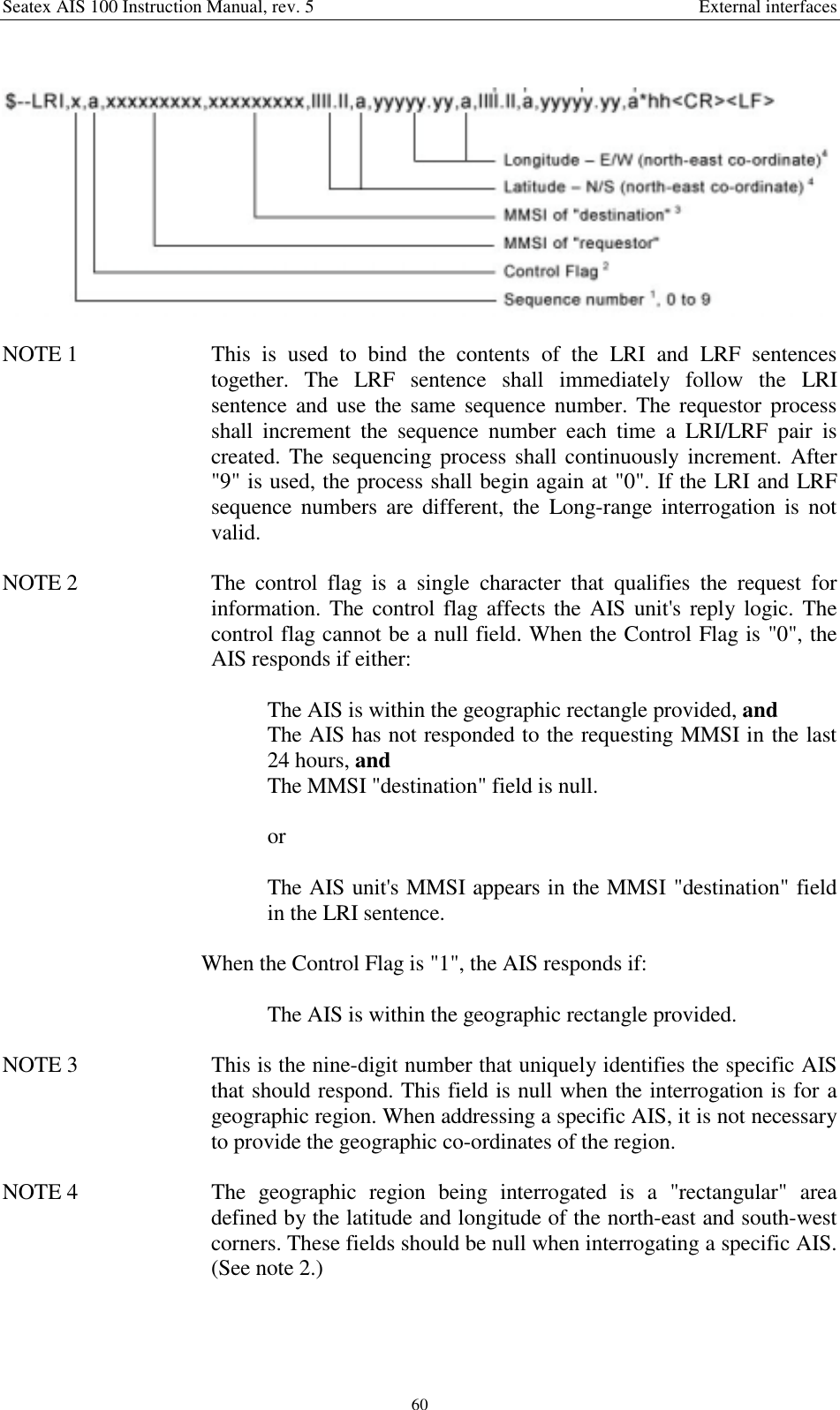 Seatex AIS 100 Instruction Manual, rev. 5 External interfaces60NOTE 1  This is used to bind the contents of the LRI and LRF sentencestogether. The LRF sentence shall immediately follow the LRIsentence and use the same sequence number. The requestor processshall increment the sequence number each time a LRI/LRF pair iscreated. The sequencing process shall continuously increment. After&quot;9&quot; is used, the process shall begin again at &quot;0&quot;. If the LRI and LRFsequence numbers are different, the Long-range interrogation is notvalid.NOTE 2  The control flag is a single character that qualifies the request forinformation. The control flag affects the AIS unit&apos;s reply logic. Thecontrol flag cannot be a null field. When the Control Flag is &quot;0&quot;, theAIS responds if either:The AIS is within the geographic rectangle provided, andThe AIS has not responded to the requesting MMSI in the last24 hours, andThe MMSI &quot;destination&quot; field is null.orThe AIS unit&apos;s MMSI appears in the MMSI &quot;destination&quot; fieldin the LRI sentence.When the Control Flag is &quot;1&quot;, the AIS responds if:The AIS is within the geographic rectangle provided.NOTE 3  This is the nine-digit number that uniquely identifies the specific AISthat should respond. This field is null when the interrogation is for ageographic region. When addressing a specific AIS, it is not necessaryto provide the geographic co-ordinates of the region.NOTE 4  The geographic region being interrogated is a &quot;rectangular&quot; areadefined by the latitude and longitude of the north-east and south-westcorners. These fields should be null when interrogating a specific AIS.(See note 2.)