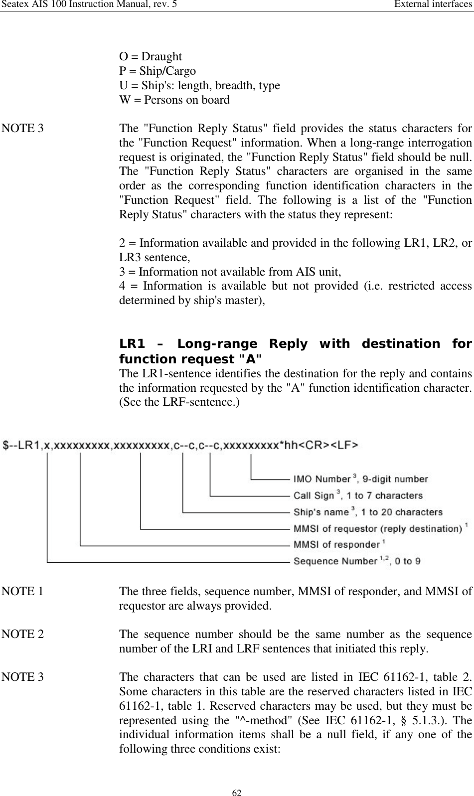 Seatex AIS 100 Instruction Manual, rev. 5 External interfaces62O = DraughtP = Ship/CargoU = Ship&apos;s: length, breadth, typeW = Persons on boardNOTE 3  The &quot;Function Reply Status&quot; field provides the status characters forthe &quot;Function Request&quot; information. When a long-range interrogationrequest is originated, the &quot;Function Reply Status&quot; field should be null.The &quot;Function Reply Status&quot; characters are organised in the sameorder as the corresponding function identification characters in the&quot;Function Request&quot; field. The following is a list of the &quot;FunctionReply Status&quot; characters with the status they represent:2 = Information available and provided in the following LR1, LR2, orLR3 sentence,3 = Information not available from AIS unit,4 = Information is available but not provided (i.e. restricted accessdetermined by ship&apos;s master),LR1 – Long-range Reply with destination forfunction request &quot;A&quot;The LR1-sentence identifies the destination for the reply and containsthe information requested by the &quot;A&quot; function identification character.(See the LRF-sentence.)NOTE 1  The three fields, sequence number, MMSI of responder, and MMSI ofrequestor are always provided.NOTE 2  The sequence number should be the same number as the sequencenumber of the LRI and LRF sentences that initiated this reply.NOTE 3  The characters that can be used are listed in IEC 61162-1, table 2.Some characters in this table are the reserved characters listed in IEC61162-1, table 1. Reserved characters may be used, but they must berepresented using the &quot;^-method&quot; (See IEC 61162-1, § 5.1.3.). Theindividual information items shall be a null field, if any one of thefollowing three conditions exist: