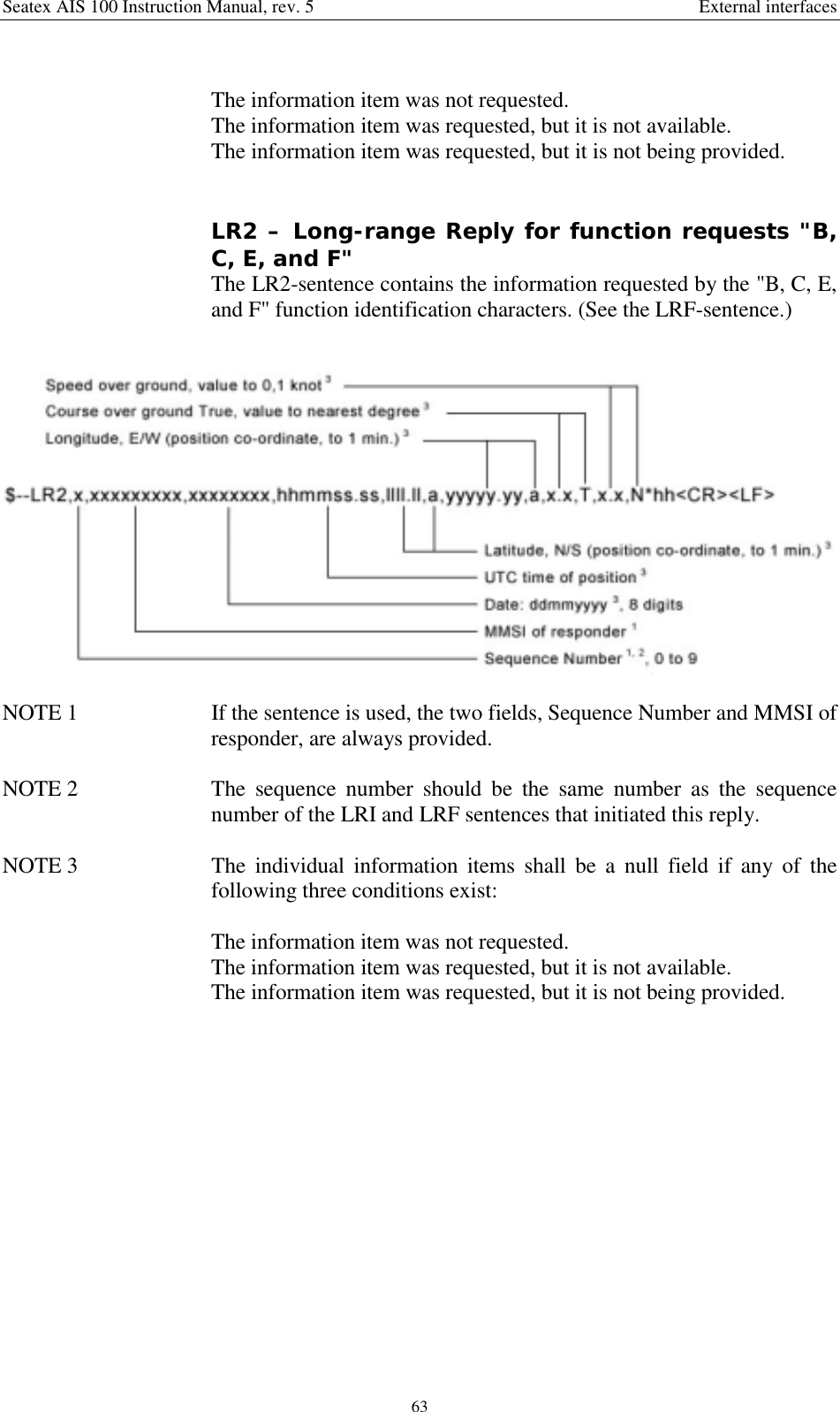 Seatex AIS 100 Instruction Manual, rev. 5 External interfaces63The information item was not requested.The information item was requested, but it is not available.The information item was requested, but it is not being provided.LR2 – Long-range Reply for function requests &quot;B,C, E, and F&quot;The LR2-sentence contains the information requested by the &quot;B, C, E,and F&quot; function identification characters. (See the LRF-sentence.)NOTE 1  If the sentence is used, the two fields, Sequence Number and MMSI ofresponder, are always provided.NOTE 2  The sequence number should be the same number as the sequencenumber of the LRI and LRF sentences that initiated this reply.NOTE 3  The individual information items shall be a null field if any of thefollowing three conditions exist:The information item was not requested.The information item was requested, but it is not available.The information item was requested, but it is not being provided.