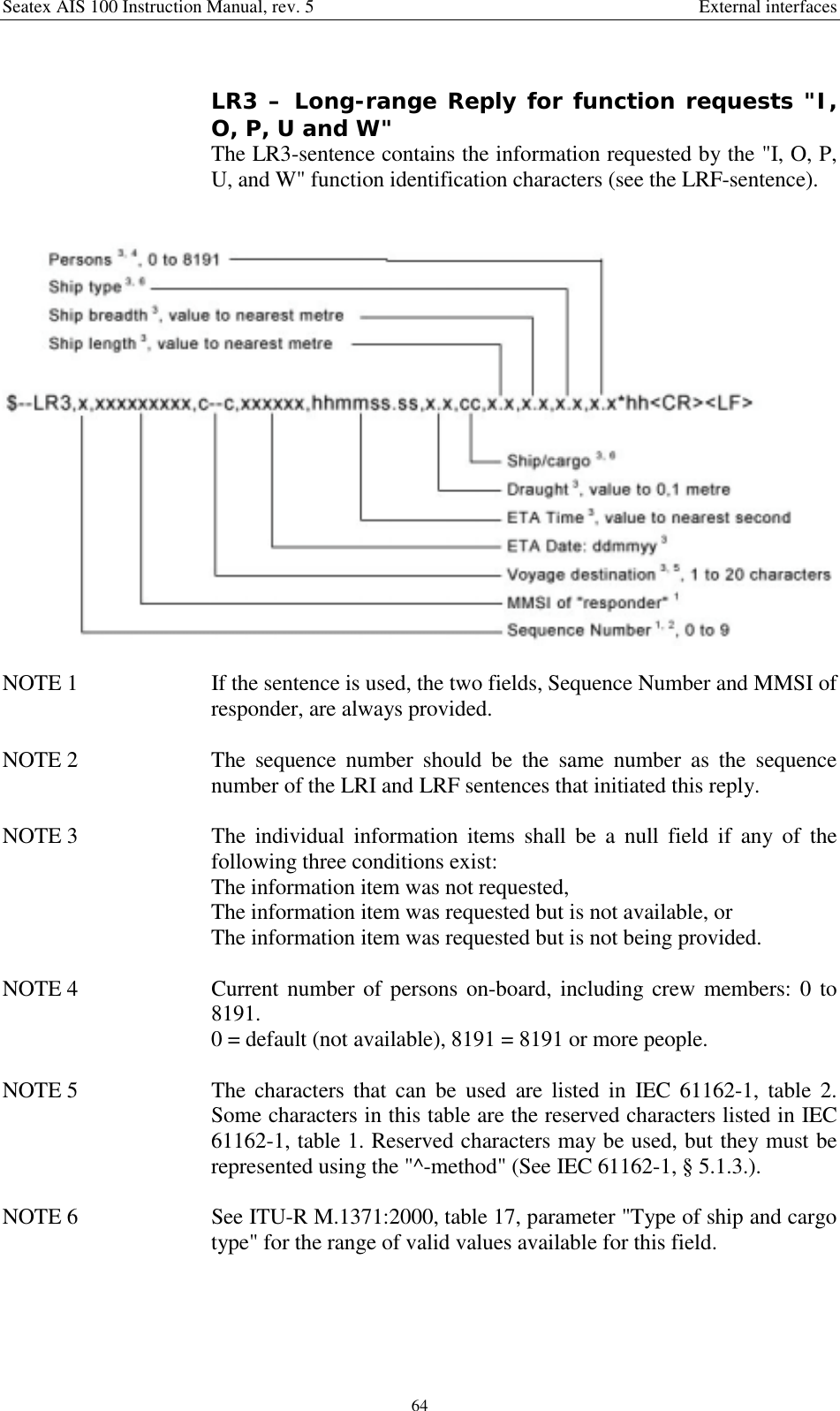 Seatex AIS 100 Instruction Manual, rev. 5 External interfaces64LR3 – Long-range Reply for function requests &quot;I,O, P, U and W&quot;The LR3-sentence contains the information requested by the &quot;I, O, P,U, and W&quot; function identification characters (see the LRF-sentence).NOTE 1  If the sentence is used, the two fields, Sequence Number and MMSI ofresponder, are always provided.NOTE 2  The sequence number should be the same number as the sequencenumber of the LRI and LRF sentences that initiated this reply.NOTE 3  The individual information items shall be a null field if any of thefollowing three conditions exist:The information item was not requested,The information item was requested but is not available, orThe information item was requested but is not being provided.NOTE 4  Current number of persons on-board, including crew members: 0 to8191.0 = default (not available), 8191 = 8191 or more people.NOTE 5  The characters that can be used are listed in IEC 61162-1, table 2.Some characters in this table are the reserved characters listed in IEC61162-1, table 1. Reserved characters may be used, but they must berepresented using the &quot;^-method&quot; (See IEC 61162-1, § 5.1.3.).NOTE 6  See ITU-R M.1371:2000, table 17, parameter &quot;Type of ship and cargotype&quot; for the range of valid values available for this field.