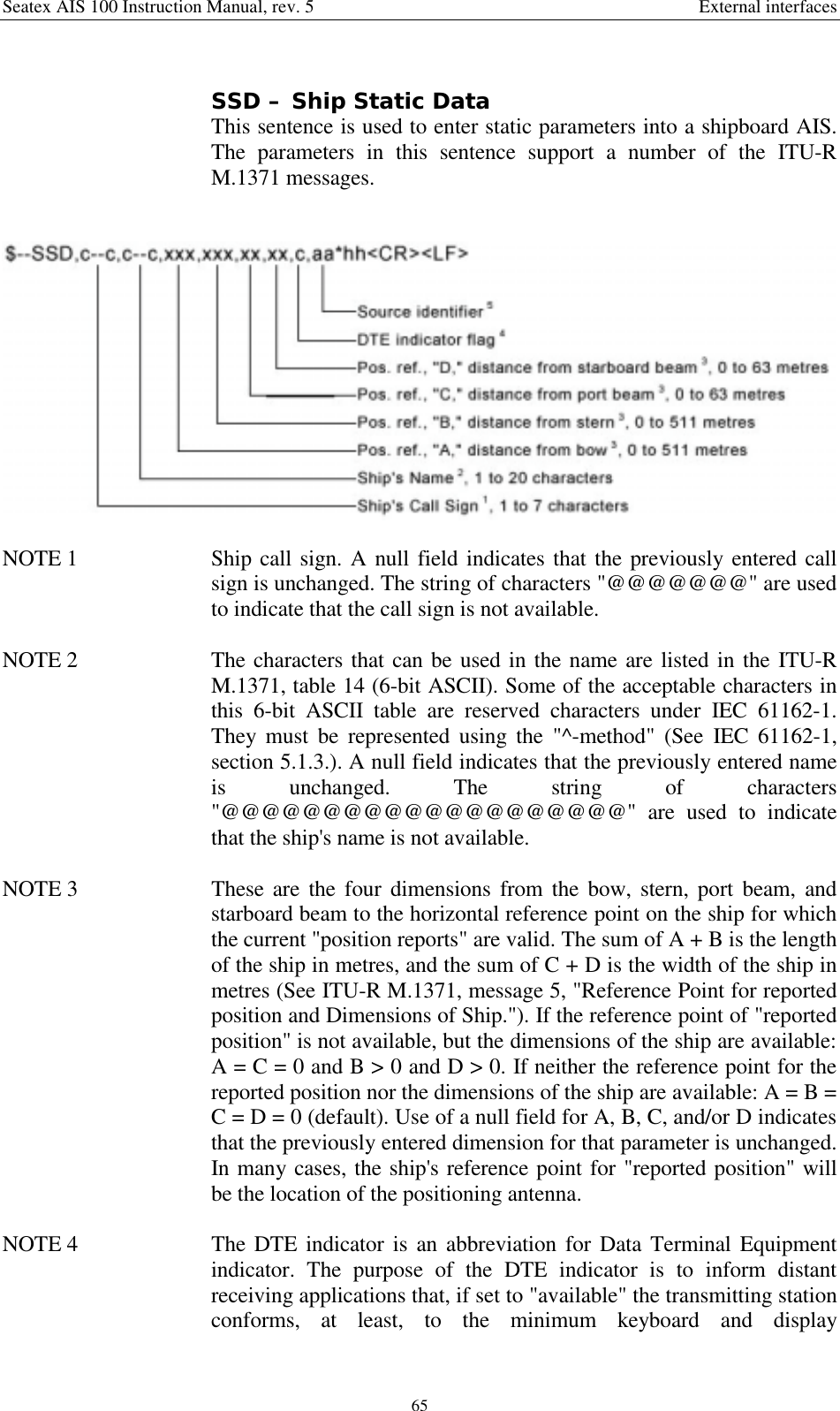 Seatex AIS 100 Instruction Manual, rev. 5 External interfaces65SSD – Ship Static DataThis sentence is used to enter static parameters into a shipboard AIS.The parameters in this sentence support a number of the ITU-RM.1371 messages.NOTE 1  Ship call sign. A null field indicates that the previously entered callsign is unchanged. The string of characters &quot;@@@@@@@&quot; are usedto indicate that the call sign is not available.NOTE 2  The characters that can be used in the name are listed in the ITU-RM.1371, table 14 (6-bit ASCII). Some of the acceptable characters inthis 6-bit ASCII table are reserved characters under IEC 61162-1.They must be represented using the &quot;^-method&quot; (See IEC 61162-1,section 5.1.3.). A null field indicates that the previously entered nameis unchanged. The string of characters&quot;@@@@@@@@@@@@@@@@@@@@&quot; are used to indicatethat the ship&apos;s name is not available.NOTE 3  These are the four dimensions from the bow, stern, port beam, andstarboard beam to the horizontal reference point on the ship for whichthe current &quot;position reports&quot; are valid. The sum of A + B is the lengthof the ship in metres, and the sum of C + D is the width of the ship inmetres (See ITU-R M.1371, message 5, &quot;Reference Point for reportedposition and Dimensions of Ship.&quot;). If the reference point of &quot;reportedposition&quot; is not available, but the dimensions of the ship are available:A = C = 0 and B &gt; 0 and D &gt; 0. If neither the reference point for thereported position nor the dimensions of the ship are available: A = B =C = D = 0 (default). Use of a null field for A, B, C, and/or D indicatesthat the previously entered dimension for that parameter is unchanged.In many cases, the ship&apos;s reference point for &quot;reported position&quot; willbe the location of the positioning antenna.NOTE 4  The DTE indicator is an abbreviation for Data Terminal Equipmentindicator. The purpose of the DTE indicator is to inform distantreceiving applications that, if set to &quot;available&quot; the transmitting stationconforms, at least, to the minimum keyboard and display