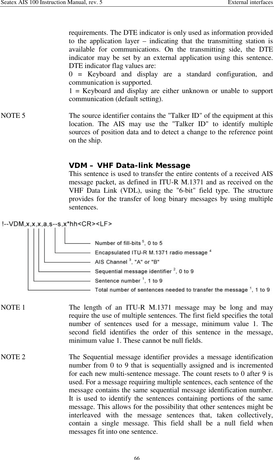 Seatex AIS 100 Instruction Manual, rev. 5 External interfaces66requirements. The DTE indicator is only used as information providedto the application layer – indicating that the transmitting station isavailable for communications. On the transmitting side, the DTEindicator may be set by an external application using this sentence.DTE indicator flag values are:0 = Keyboard and display are a standard configuration, andcommunication is supported.1 = Keyboard and display are either unknown or unable to supportcommunication (default setting).NOTE 5  The source identifier contains the &quot;Talker ID&quot; of the equipment at thislocation. The AIS may use the &quot;Talker ID&quot; to identify multiplesources of position data and to detect a change to the reference pointon the ship.VDM – VHF Data-link MessageThis sentence is used to transfer the entire contents of a received AISmessage packet, as defined in ITU-R M.1371 and as received on theVHF Data Link (VDL), using the &quot;6-bit&quot; field type. The structureprovides for the transfer of long binary messages by using multiplesentences.NOTE 1  The length of an ITU-R M.1371 message may be long and mayrequire the use of multiple sentences. The first field specifies the totalnumber of sentences used for a message, minimum value 1. Thesecond field identifies the order of this sentence in the message,minimum value 1. These cannot be null fields.NOTE 2  The Sequential message identifier provides a message identificationnumber from 0 to 9 that is sequentially assigned and is incrementedfor each new multi-sentence message. The count resets to 0 after 9 isused. For a message requiring multiple sentences, each sentence of themessage contains the same sequential message identification number.It is used to identify the sentences containing portions of the samemessage. This allows for the possibility that other sentences might beinterleaved with the message sentences that, taken collectively,contain a single message. This field shall be a null field whenmessages fit into one sentence.