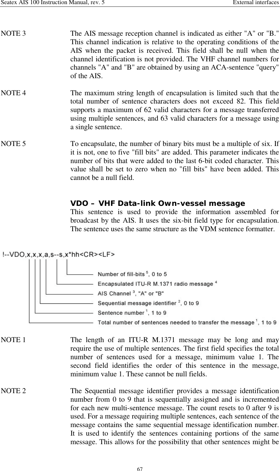 Seatex AIS 100 Instruction Manual, rev. 5 External interfaces67NOTE 3  The AIS message reception channel is indicated as either &quot;A&quot; or &quot;B.&quot;This channel indication is relative to the operating conditions of theAIS when the packet is received. This field shall be null when thechannel identification is not provided. The VHF channel numbers forchannels &quot;A&quot; and &quot;B&quot; are obtained by using an ACA-sentence &quot;query&quot;of the AIS.NOTE 4  The maximum string length of encapsulation is limited such that thetotal number of sentence characters does not exceed 82. This fieldsupports a maximum of 62 valid characters for a message transferredusing multiple sentences, and 63 valid characters for a message usinga single sentence.NOTE 5  To encapsulate, the number of binary bits must be a multiple of six. Ifit is not, one to five &quot;fill bits&quot; are added. This parameter indicates thenumber of bits that were added to the last 6-bit coded character. Thisvalue shall be set to zero when no &quot;fill bits&quot; have been added. Thiscannot be a null field.VDO – VHF Data-link Own-vessel messageThis sentence is used to provide the information assembled forbroadcast by the AIS. It uses the six-bit field type for encapsulation.The sentence uses the same structure as the VDM sentence formatter.NOTE 1  The length of an ITU-R M.1371 message may be long and mayrequire the use of multiple sentences. The first field specifies the totalnumber of sentences used for a message, minimum value 1. Thesecond field identifies the order of this sentence in the message,minimum value 1. These cannot be null fields.NOTE 2  The Sequential message identifier provides a message identificationnumber from 0 to 9 that is sequentially assigned and is incrementedfor each new multi-sentence message. The count resets to 0 after 9 isused. For a message requiring multiple sentences, each sentence of themessage contains the same sequential message identification number.It is used to identify the sentences containing portions of the samemessage. This allows for the possibility that other sentences might be