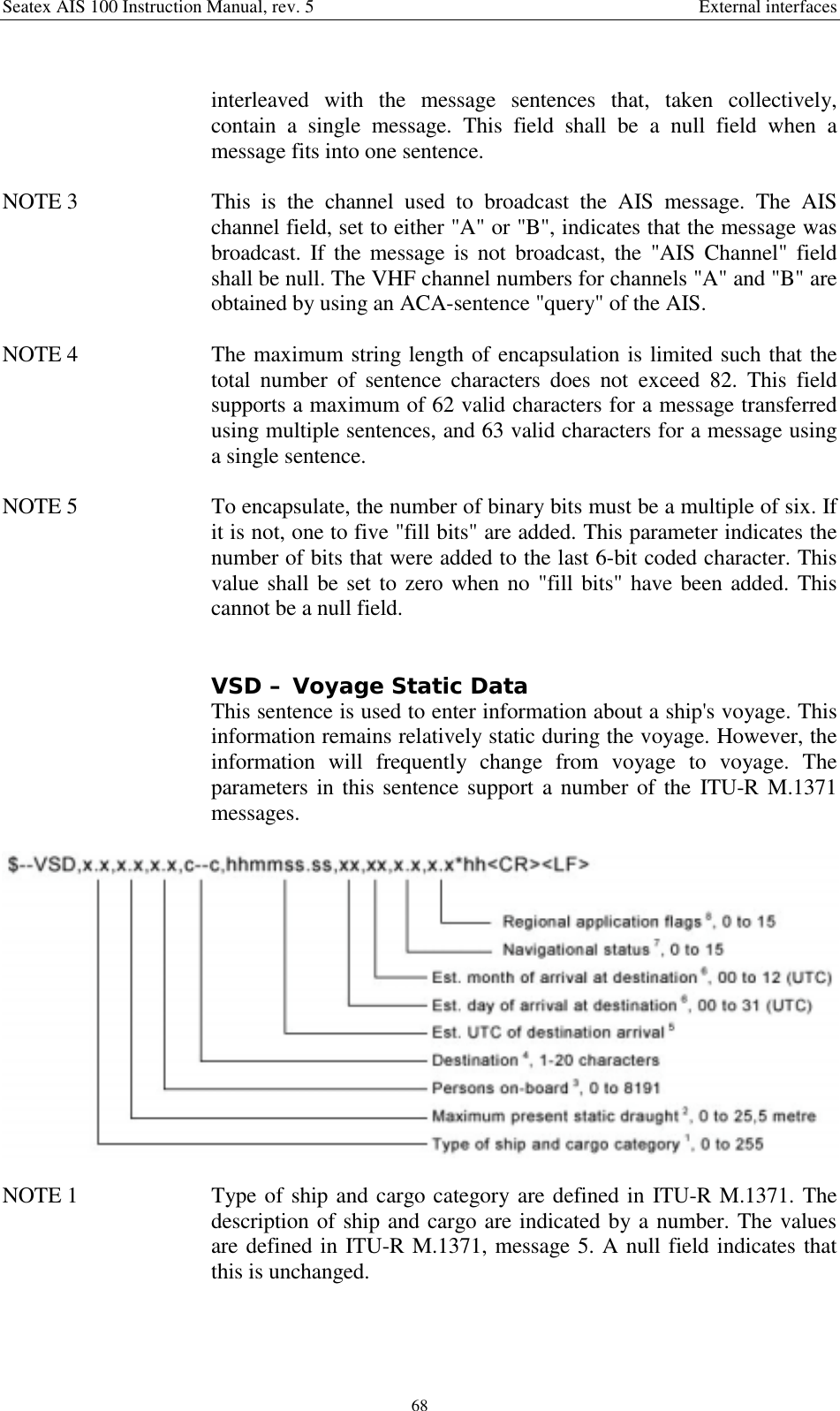 Seatex AIS 100 Instruction Manual, rev. 5 External interfaces68interleaved with the message sentences that, taken collectively,contain a single message. This field shall be a null field when amessage fits into one sentence.NOTE 3  This is the channel used to broadcast the AIS message. The AISchannel field, set to either &quot;A&quot; or &quot;B&quot;, indicates that the message wasbroadcast. If the message is not broadcast, the &quot;AIS Channel&quot; fieldshall be null. The VHF channel numbers for channels &quot;A&quot; and &quot;B&quot; areobtained by using an ACA-sentence &quot;query&quot; of the AIS.NOTE 4  The maximum string length of encapsulation is limited such that thetotal number of sentence characters does not exceed 82. This fieldsupports a maximum of 62 valid characters for a message transferredusing multiple sentences, and 63 valid characters for a message usinga single sentence.NOTE 5  To encapsulate, the number of binary bits must be a multiple of six. Ifit is not, one to five &quot;fill bits&quot; are added. This parameter indicates thenumber of bits that were added to the last 6-bit coded character. Thisvalue shall be set to zero when no &quot;fill bits&quot; have been added. Thiscannot be a null field.VSD – Voyage Static DataThis sentence is used to enter information about a ship&apos;s voyage. Thisinformation remains relatively static during the voyage. However, theinformation will frequently change from voyage to voyage. Theparameters in this sentence support a number of the ITU-R M.1371messages.NOTE 1  Type of ship and cargo category are defined in ITU-R M.1371. Thedescription of ship and cargo are indicated by a number. The valuesare defined in ITU-R M.1371, message 5. A null field indicates thatthis is unchanged.
