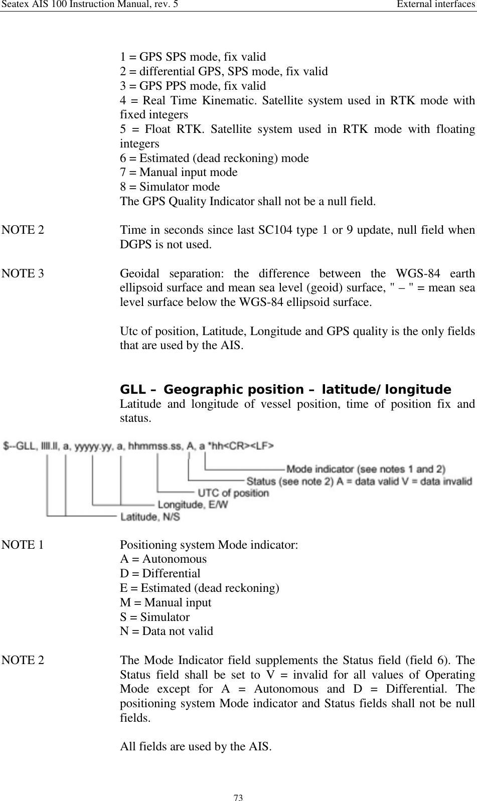 Seatex AIS 100 Instruction Manual, rev. 5 External interfaces731 = GPS SPS mode, fix valid2 = differential GPS, SPS mode, fix valid3 = GPS PPS mode, fix valid4 = Real Time Kinematic. Satellite system used in RTK mode withfixed integers5 = Float RTK. Satellite system used in RTK mode with floatingintegers6 = Estimated (dead reckoning) mode7 = Manual input mode8 = Simulator modeThe GPS Quality Indicator shall not be a null field.NOTE 2  Time in seconds since last SC104 type 1 or 9 update, null field whenDGPS is not used.NOTE 3  Geoidal separation: the difference between the WGS-84 earthellipsoid surface and mean sea level (geoid) surface, &quot; – &quot; = mean sealevel surface below the WGS-84 ellipsoid surface.Utc of position, Latitude, Longitude and GPS quality is the only fieldsthat are used by the AIS.GLL – Geographic position – latitude/longitudeLatitude and longitude of vessel position, time of position fix andstatus.NOTE 1  Positioning system Mode indicator:A = AutonomousD = DifferentialE = Estimated (dead reckoning)M = Manual inputS = SimulatorN = Data not validNOTE 2  The Mode Indicator field supplements the Status field (field 6). TheStatus field shall be set to V = invalid for all values of OperatingMode except for A = Autonomous and D = Differential. Thepositioning system Mode indicator and Status fields shall not be nullfields.All fields are used by the AIS.