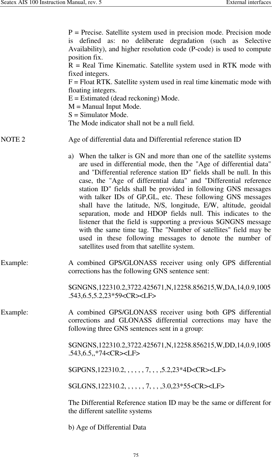 Seatex AIS 100 Instruction Manual, rev. 5 External interfaces75P = Precise. Satellite system used in precision mode. Precision modeis defined as: no deliberate degradation (such as SelectiveAvailability), and higher resolution code (P-code) is used to computeposition fix.R = Real Time Kinematic. Satellite system used in RTK mode withfixed integers.F = Float RTK. Satellite system used in real time kinematic mode withfloating integers.E = Estimated (dead reckoning) Mode.M = Manual Input Mode.S = Simulator Mode.The Mode indicator shall not be a null field.NOTE 2  Age of differential data and Differential reference station IDa) When the talker is GN and more than one of the satellite systemsare used in differential mode, then the &quot;Age of differential data&quot;and &quot;Differential reference station ID&quot; fields shall be null. In thiscase, the &quot;Age of differential data&quot; and &quot;Differential referencestation ID&quot; fields shall be provided in following GNS messageswith talker IDs of GP,GL, etc. These following GNS messagesshall have the latitude, N/S, longitude, E/W, altitude, geoidalseparation, mode and HDOP fields null. This indicates to thelistener that the field is supporting a previous $GNGNS messagewith the same time tag. The &quot;Number of satellites&quot; field may beused in these following messages to denote the number ofsatellites used from that satellite system.Example:  A combined GPS/GLONASS receiver using only GPS differentialcorrections has the following GNS sentence sent:$GNGNS,122310.2,3722.425671,N,12258.856215,W,DA,14,0.9,1005.543,6.5,5.2,23*59&lt;CR&gt;&lt;LF&gt;Example:  A combined GPS/GLONASS receiver using both GPS differentialcorrections and GLONASS differential corrections may have thefollowing three GNS sentences sent in a group:$GNGNS,122310.2,3722.425671,N,12258.856215,W,DD,14,0.9,1005.543,6.5,,*74&lt;CR&gt;&lt;LF&gt;$GPGNS,122310.2, , , , , , 7, , , ,5.2,23*4D&lt;CR&gt;&lt;LF&gt;$GLGNS,122310.2, , , , , , 7, , , ,3.0,23*55&lt;CR&gt;&lt;LF&gt;The Differential Reference station ID may be the same or different forthe different satellite systemsb) Age of Differential Data