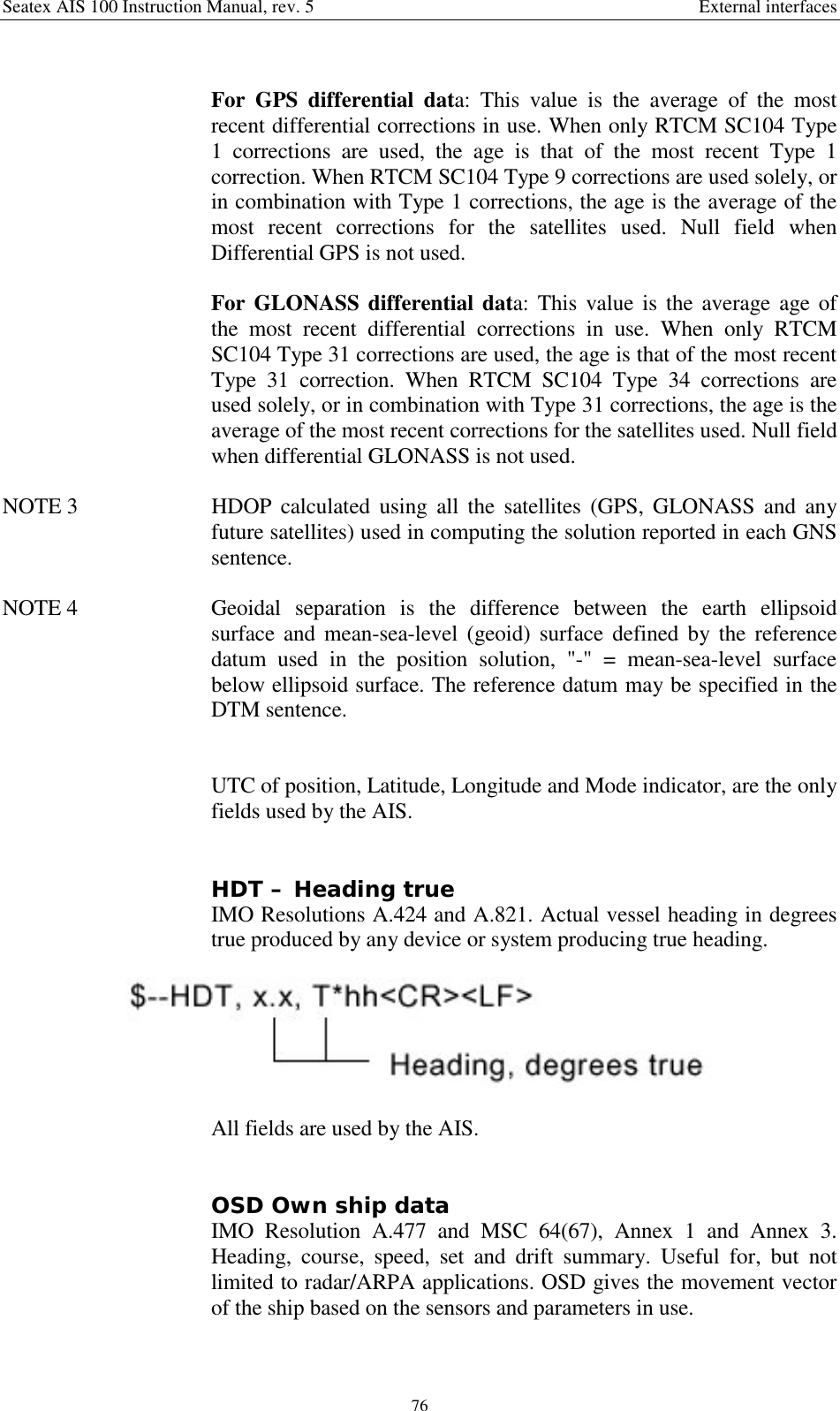 Seatex AIS 100 Instruction Manual, rev. 5 External interfaces76For GPS differential data: This value is the average of the mostrecent differential corrections in use. When only RTCM SC104 Type1 corrections are used, the age is that of the most recent Type 1correction. When RTCM SC104 Type 9 corrections are used solely, orin combination with Type 1 corrections, the age is the average of themost recent corrections for the satellites used. Null field whenDifferential GPS is not used.For GLONASS differential data: This value is the average age ofthe most recent differential corrections in use. When only RTCMSC104 Type 31 corrections are used, the age is that of the most recentType 31 correction. When RTCM SC104 Type 34 corrections areused solely, or in combination with Type 31 corrections, the age is theaverage of the most recent corrections for the satellites used. Null fieldwhen differential GLONASS is not used.NOTE 3  HDOP calculated using all the satellites (GPS, GLONASS and anyfuture satellites) used in computing the solution reported in each GNSsentence.NOTE 4  Geoidal separation is the difference between the earth ellipsoidsurface and mean-sea-level (geoid) surface defined by the referencedatum used in the position solution, &quot;-&quot; = mean-sea-level surfacebelow ellipsoid surface. The reference datum may be specified in theDTM sentence.UTC of position, Latitude, Longitude and Mode indicator, are the onlyfields used by the AIS.HDT – Heading trueIMO Resolutions A.424 and A.821. Actual vessel heading in degreestrue produced by any device or system producing true heading.All fields are used by the AIS.OSD Own ship dataIMO Resolution A.477 and MSC 64(67), Annex 1 and Annex 3.Heading, course, speed, set and drift summary. Useful for, but notlimited to radar/ARPA applications. OSD gives the movement vectorof the ship based on the sensors and parameters in use.