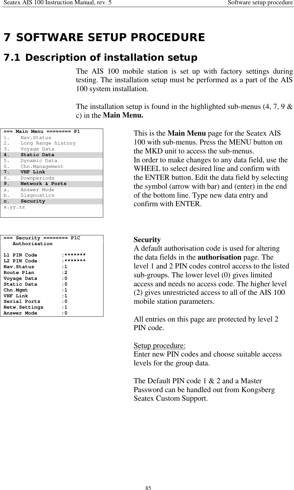 Seatex AIS 100 Instruction Manual, rev. 5 Software setup procedure857 SOFTWARE SETUP PROCEDURE7.1 Description of installation setupThe AIS 100 mobile station is set up with factory settings duringtesting. The installation setup must be performed as a part of the AIS100 system installation.The installation setup is found in the highlighted sub-menus (4, 7, 9 &amp;c) in the Main Menu.=== Main Menu ======== P11. Nav.Status2. Long Range history3. Voyage Data4. Static Data5. Dynamic Data6. Chn.Management7. VHF Link8. Downperiods9. Network &amp; Portsa. Answer Modeb. Diagnosticsc. Securityx.yy.zzThis is the Main Menu page for the Seatex AIS100 with sub-menus. Press the MENU button onthe MKD unit to access the sub-menus.In order to make changes to any data field, use theWHEEL to select desired line and confirm withthe ENTER button. Edit the data field by selectingthe symbol (arrow with bar) and (enter) in the endof the bottom line. Type new data entry andconfirm with ENTER.=== Security ======== P1CAuthorisationL1 PIN Code :*******L2 PIN Code :*******Nav.Status :1Route Plan :2Voyage Data :0Static Data :0Chn.Mgmt :1VHF Link :1Serial Ports :0Netw.Settings :1Answer Mode :0SecurityA default authorisation code is used for alteringthe data fields in the authorisation page. Thelevel 1 and 2 PIN codes control access to the listedsub-groups. The lower level (0) gives limitedaccess and needs no access code. The higher level(2) gives unrestricted access to all of the AIS 100mobile station parameters.All entries on this page are protected by level 2PIN code.Setup procedure:Enter new PIN codes and choose suitable accesslevels for the group data.The Default PIN code 1 &amp; 2 and a MasterPassword can be handled out from KongsbergSeatex Custom Support.