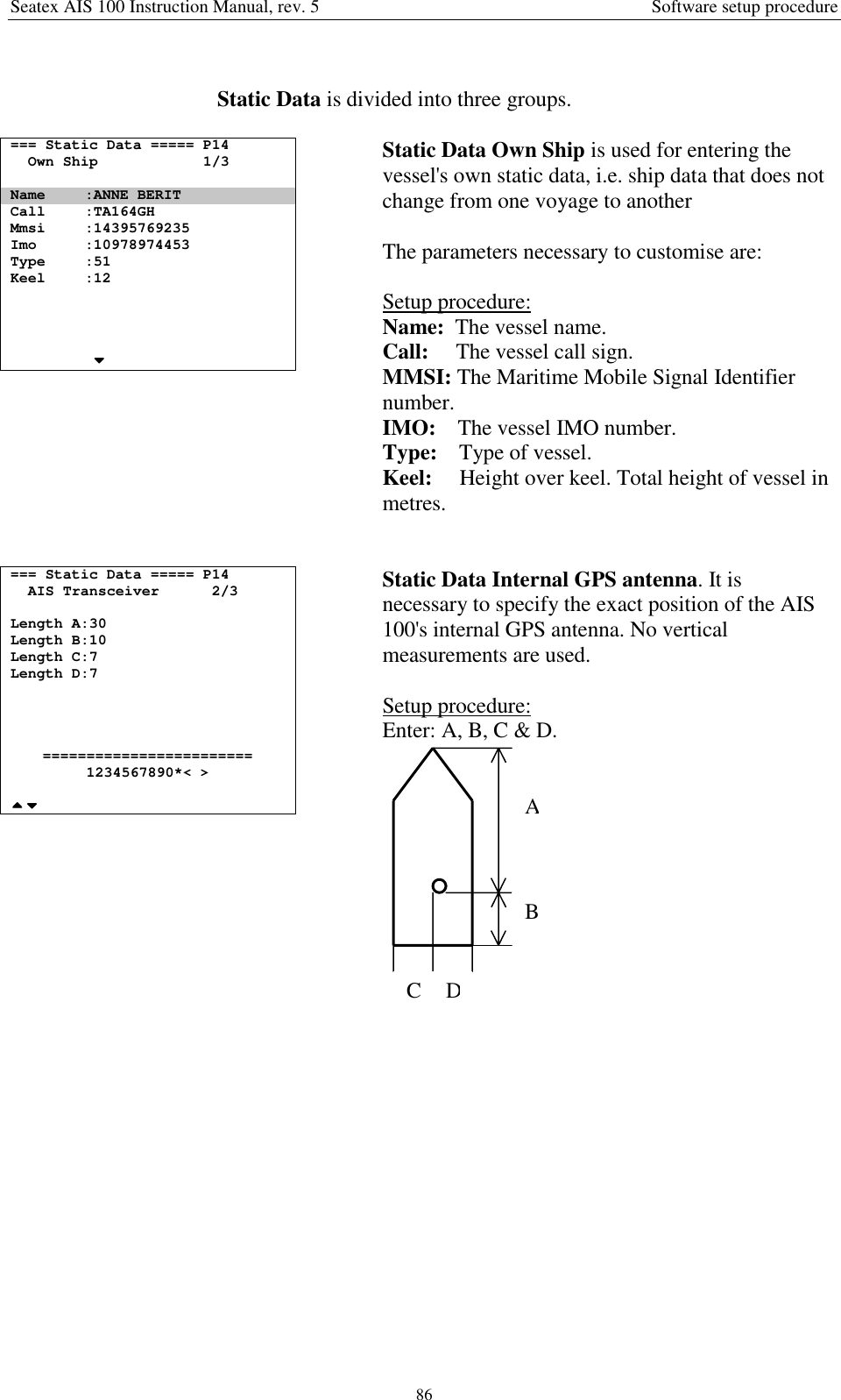Seatex AIS 100 Instruction Manual, rev. 5 Software setup procedure86Static Data is divided into three groups.=== Static Data ===== P14Own Ship 1/3Name :ANNE BERITCall :TA164GHMmsi :14395769235Imo :10978974453Type :51Keel :12Static Data Own Ship is used for entering thevessel&apos;s own static data, i.e. ship data that does notchange from one voyage to anotherThe parameters necessary to customise are:Setup procedure:Name:  The vessel name.Call:     The vessel call sign.MMSI: The Maritime Mobile Signal Identifiernumber.IMO:    The vessel IMO number.Type:    Type of vessel.Keel:     Height over keel. Total height of vessel inmetres.=== Static Data ===== P14AIS Transceiver 2/3Length A:30Length B:10Length C:7Length D:7========================1234567890*&lt; &gt;Static Data Internal GPS antenna. It isnecessary to specify the exact position of the AIS100&apos;s internal GPS antenna. No verticalmeasurements are used.Setup procedure:Enter: A, B, C &amp; D.ABCD