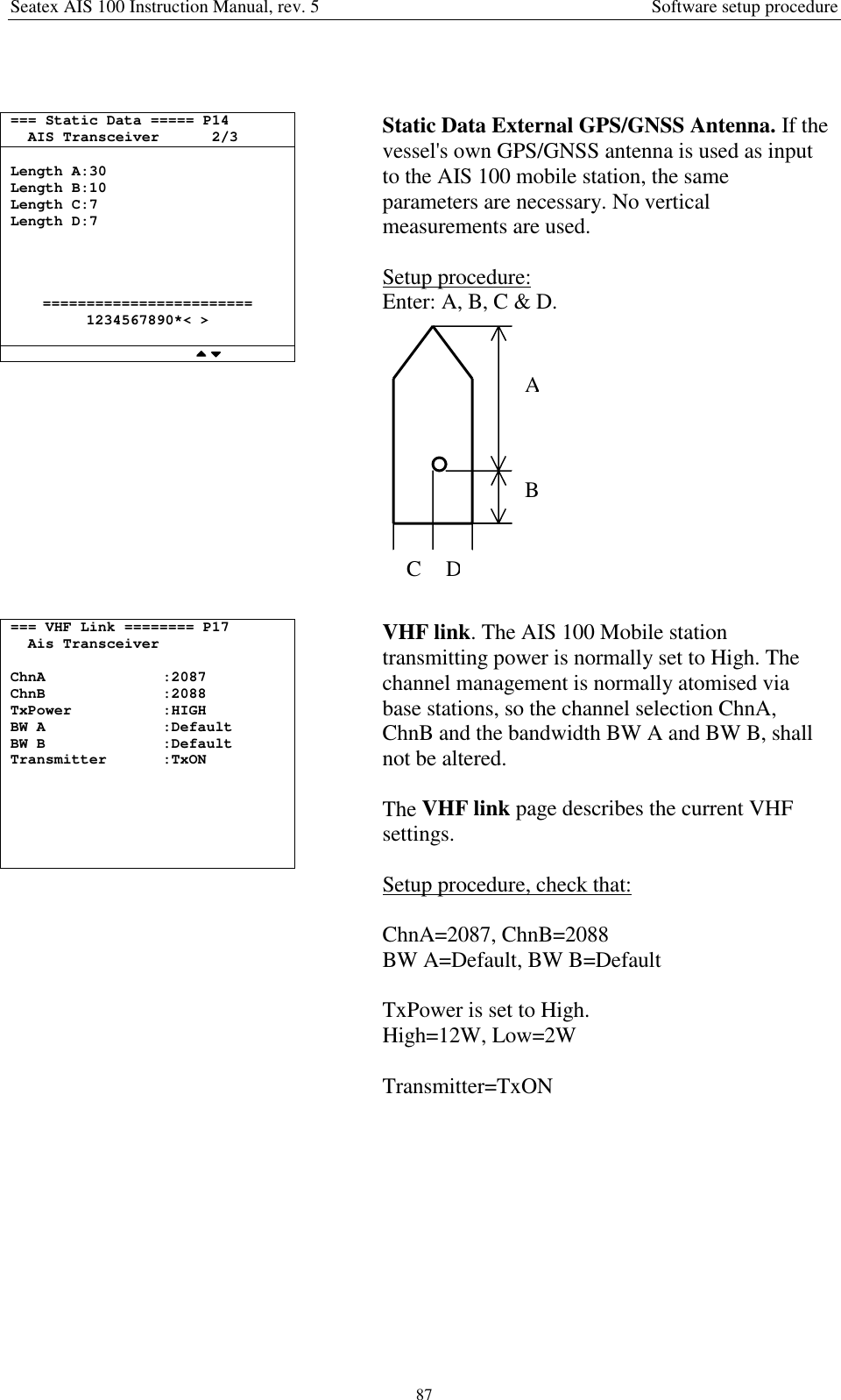 Seatex AIS 100 Instruction Manual, rev. 5 Software setup procedure87=== Static Data ===== P14AIS Transceiver 2/3Length A:30Length B:10Length C:7Length D:7========================1234567890*&lt; &gt;Static Data External GPS/GNSS Antenna. If thevessel&apos;s own GPS/GNSS antenna is used as inputto the AIS 100 mobile station, the sameparameters are necessary. No verticalmeasurements are used.Setup procedure:Enter: A, B, C &amp; D.=== VHF Link ======== P17Ais TransceiverChnA :2087ChnB :2088TxPower :HIGHBW A :DefaultBW B :DefaultTransmitter :TxONVHF link. The AIS 100 Mobile stationtransmitting power is normally set to High. Thechannel management is normally atomised viabase stations, so the channel selection ChnA,ChnB and the bandwidth BW A and BW B, shallnot be altered.The VHF link page describes the current VHFsettings.Setup procedure, check that:ChnA=2087, ChnB=2088BW A=Default, BW B=DefaultTxPower is set to High.High=12W, Low=2WTransmitter=TxONABCD