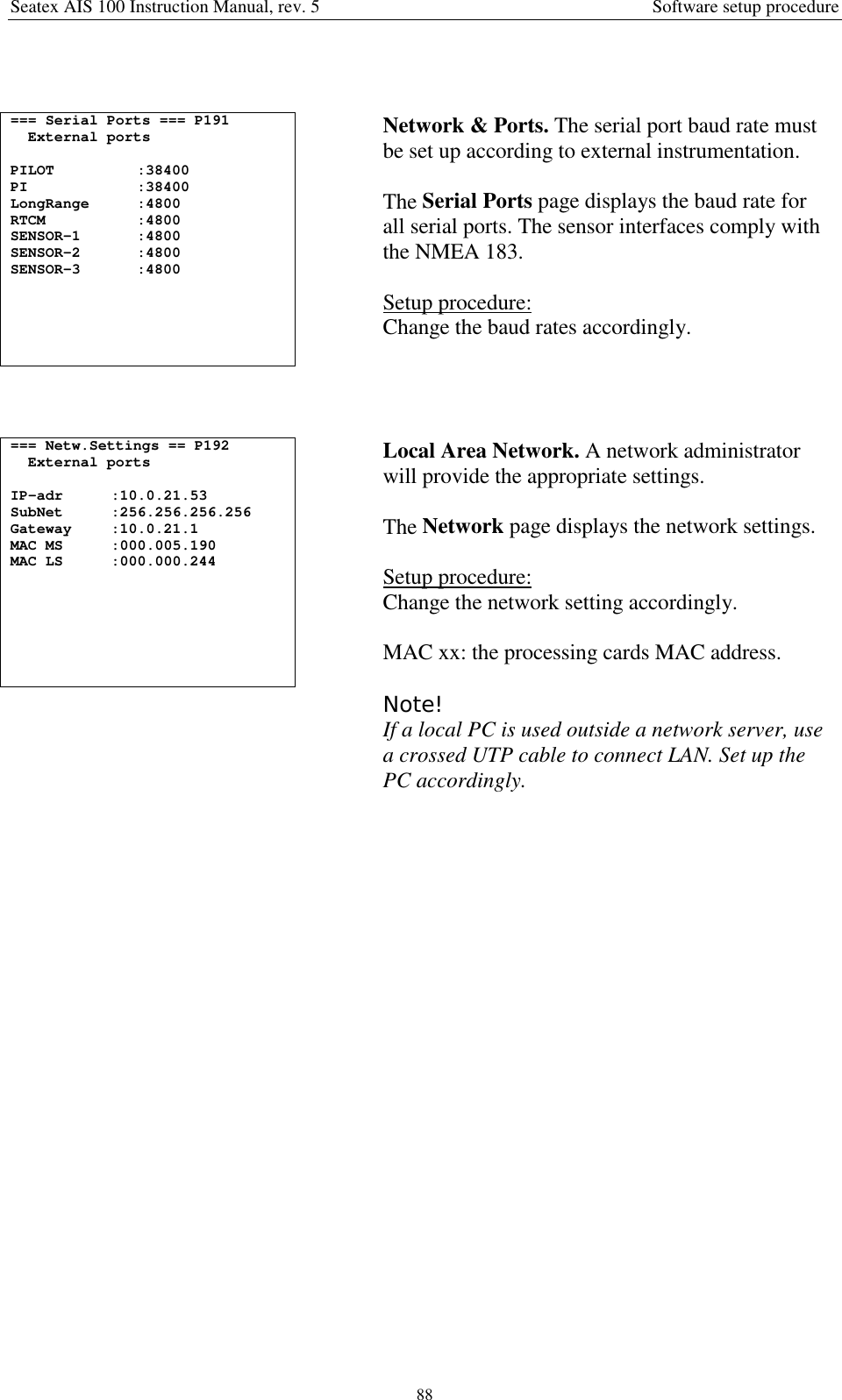 Seatex AIS 100 Instruction Manual, rev. 5 Software setup procedure88=== Serial Ports === P191External portsPILOT :38400PI :38400LongRange :4800RTCM :4800SENSOR-1 :4800SENSOR-2 :4800SENSOR-3 :4800Network &amp; Ports. The serial port baud rate mustbe set up according to external instrumentation.The Serial Ports page displays the baud rate forall serial ports. The sensor interfaces comply withthe NMEA 183.Setup procedure:Change the baud rates accordingly.=== Netw.Settings == P192External portsIP-adr :10.0.21.53SubNet :256.256.256.256Gateway :10.0.21.1MAC MS :000.005.190MAC LS :000.000.244Local Area Network. A network administratorwill provide the appropriate settings.The Network page displays the network settings.Setup procedure:Change the network setting accordingly.MAC xx: the processing cards MAC address.Note!If a local PC is used outside a network server, usea crossed UTP cable to connect LAN. Set up thePC accordingly.