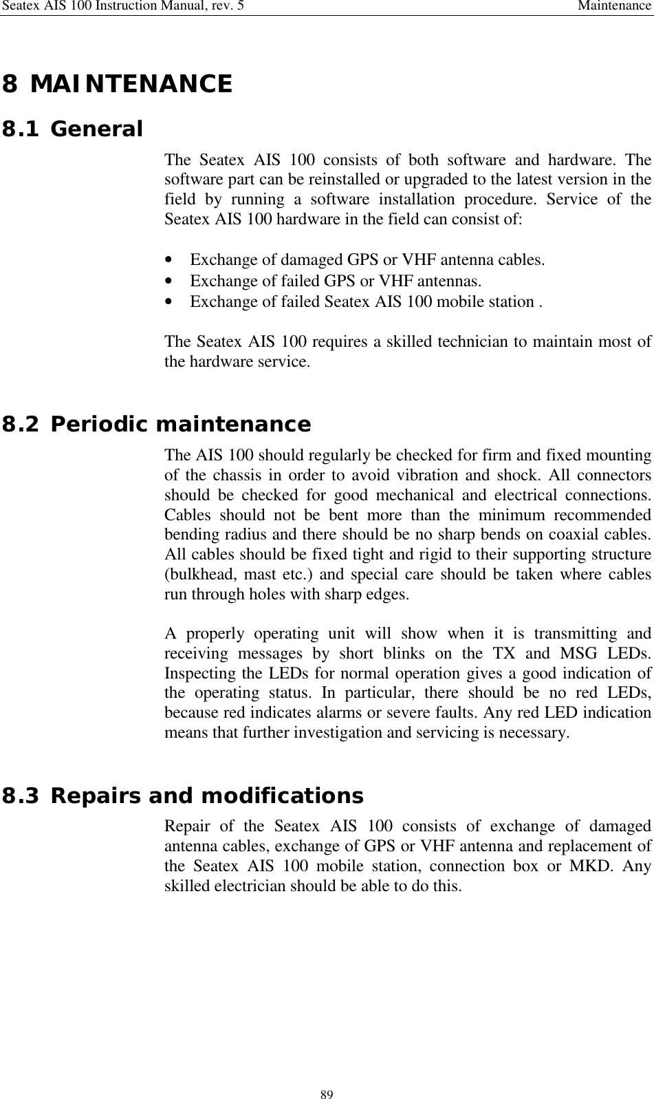 Seatex AIS 100 Instruction Manual, rev. 5 Maintenance898 MAINTENANCE8.1 GeneralThe Seatex AIS 100 consists of both software and hardware. Thesoftware part can be reinstalled or upgraded to the latest version in thefield by running a software installation procedure. Service of theSeatex AIS 100 hardware in the field can consist of:• Exchange of damaged GPS or VHF antenna cables.• Exchange of failed GPS or VHF antennas.• Exchange of failed Seatex AIS 100 mobile station .The Seatex AIS 100 requires a skilled technician to maintain most ofthe hardware service.8.2 Periodic maintenanceThe AIS 100 should regularly be checked for firm and fixed mountingof the chassis in order to avoid vibration and shock. All connectorsshould be checked for good mechanical and electrical connections.Cables should not be bent more than the minimum recommendedbending radius and there should be no sharp bends on coaxial cables.All cables should be fixed tight and rigid to their supporting structure(bulkhead, mast etc.) and special care should be taken where cablesrun through holes with sharp edges.A properly operating unit will show when it is transmitting andreceiving messages by short blinks on the TX and MSG LEDs.Inspecting the LEDs for normal operation gives a good indication ofthe operating status. In particular, there should be no red LEDs,because red indicates alarms or severe faults. Any red LED indicationmeans that further investigation and servicing is necessary.8.3 Repairs and modificationsRepair of the Seatex AIS 100 consists of exchange of damagedantenna cables, exchange of GPS or VHF antenna and replacement ofthe Seatex AIS 100 mobile station, connection box or MKD. Anyskilled electrician should be able to do this.
