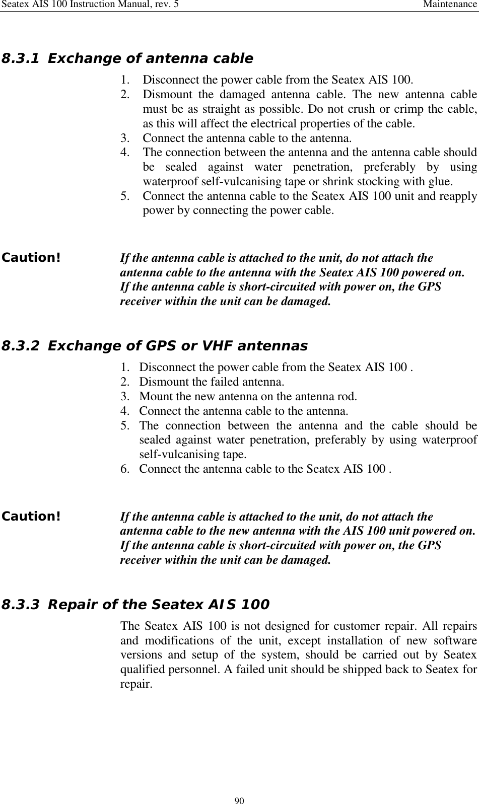 Seatex AIS 100 Instruction Manual, rev. 5 Maintenance908.3.1 Exchange of antenna cable1. Disconnect the power cable from the Seatex AIS 100.2. Dismount the damaged antenna cable. The new antenna cablemust be as straight as possible. Do not crush or crimp the cable,as this will affect the electrical properties of the cable.3. Connect the antenna cable to the antenna.4. The connection between the antenna and the antenna cable shouldbe sealed against water penetration, preferably by usingwaterproof self-vulcanising tape or shrink stocking with glue.5. Connect the antenna cable to the Seatex AIS 100 unit and reapplypower by connecting the power cable.Caution! If the antenna cable is attached to the unit, do not attach theantenna cable to the antenna with the Seatex AIS 100 powered on.If the antenna cable is short-circuited with power on, the GPSreceiver within the unit can be damaged.8.3.2 Exchange of GPS or VHF antennas1. Disconnect the power cable from the Seatex AIS 100 .2. Dismount the failed antenna.3. Mount the new antenna on the antenna rod.4. Connect the antenna cable to the antenna.5. The connection between the antenna and the cable should besealed against water penetration, preferably by using waterproofself-vulcanising tape.6. Connect the antenna cable to the Seatex AIS 100 .   Caution! If the antenna cable is attached to the unit, do not attach theantenna cable to the new antenna with the AIS 100 unit powered on.If the antenna cable is short-circuited with power on, the GPSreceiver within the unit can be damaged.8.3.3 Repair of the Seatex AIS 100The Seatex AIS 100 is not designed for customer repair. All repairsand modifications of the unit, except installation of new softwareversions and setup of the system, should be carried out by Seatexqualified personnel. A failed unit should be shipped back to Seatex forrepair.