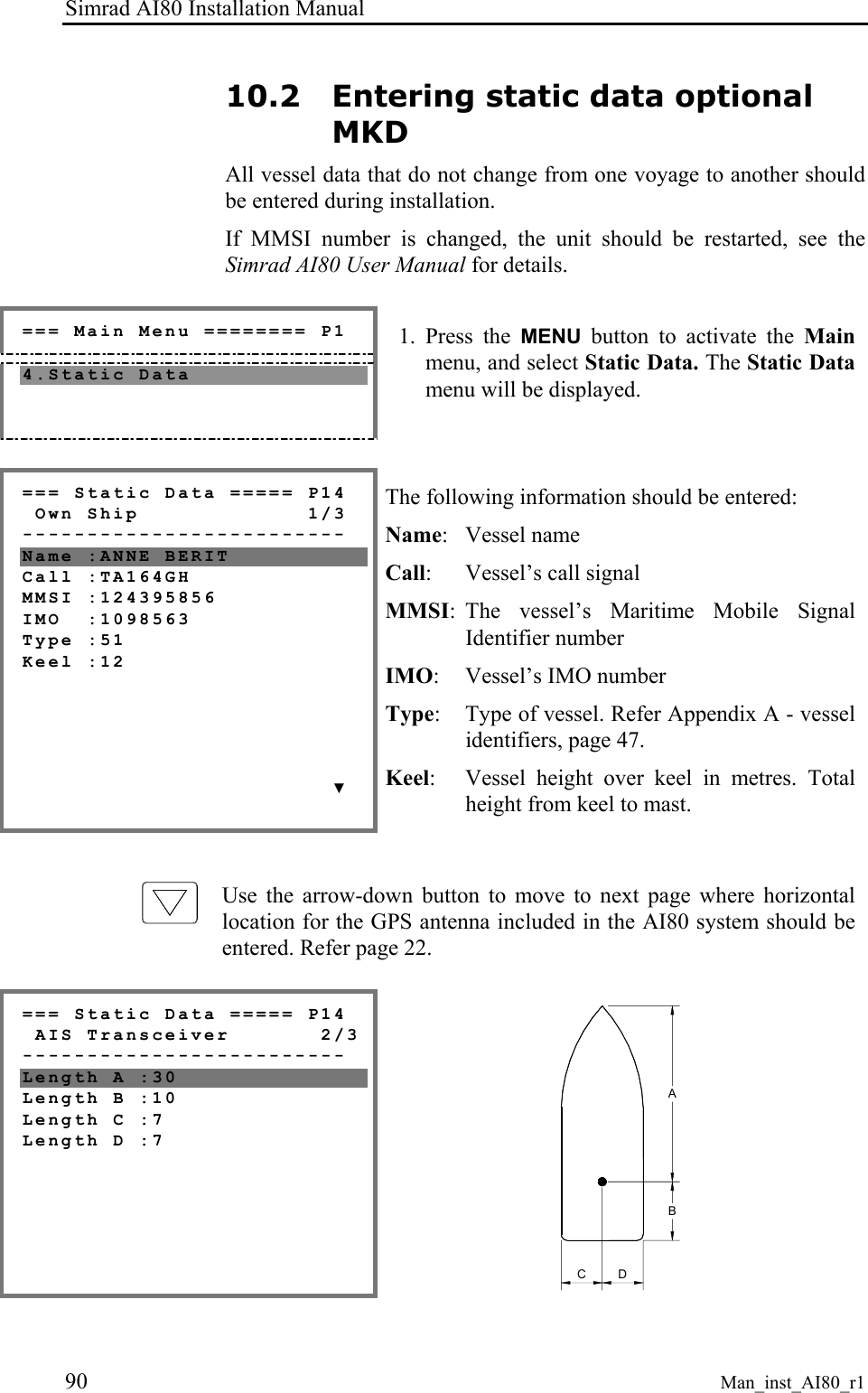 Simrad AI80 Installation Manual 90 Man_inst_AI80_r1 10.2 Entering static data optional MKD All vessel data that do not change from one voyage to another should be entered during installation. If MMSI number is changed, the unit should be restarted, see the Simrad AI80 User Manual for details. === Main Menu ======== P1 4.Static Data 1. Press the MENU button to activate the Main menu, and select Static Data. The Static Data menu will be displayed. === Static Data ===== P14 Own Ship 1/3 ------------------------- Name :ANNE BERIT Call :TA164GH MMSI :124395856 IMO :1098563 Type :51 Keel :12 ▼ The following information should be entered: Name: Vessel name Call: Vessel’s call signal MMSI: The vessel’s Maritime Mobile Signal Identifier number IMO: Vessel’s IMO number Type: Type of vessel. Refer Appendix A - vessel identifiers, page 47. Keel: Vessel height over keel in metres. Total height from keel to mast. Use the arrow-down button to move to next page where horizontal location for the GPS antenna included in the AI80 system should be entered. Refer page 22. === Static Data ===== P14 AIS Transceiver 2/3 ------------------------- Length A :30 Length B :10 Length C :7 Length D :7 CDBA
