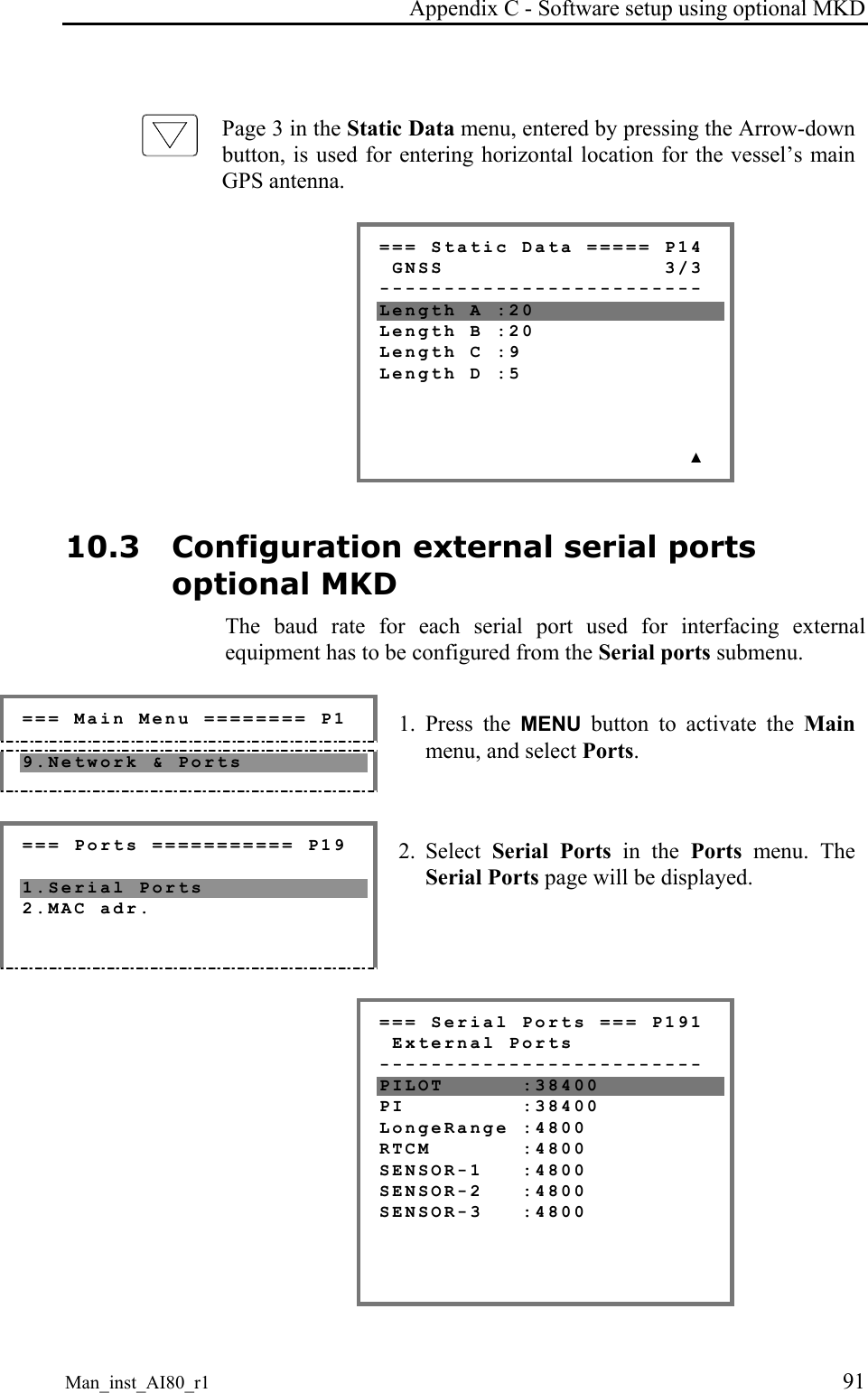 Appendix C - Software setup using optional MKD Man_inst_AI80_r1 91 Page 3 in the Static Data menu, entered by pressing the Arrow-down button, is used for entering horizontal location for the vessel’s main GPS antenna. === Static Data ===== P14 GNSS 3/3 ------------------------- Length A :20 Length B :20 Length C :9 Length D :5 ▲ 10.3 Configuration external serial ports optional MKD The baud rate for each serial port used for interfacing external equipment has to be configured from the Serial ports submenu. === Main Menu ======== P1 9.Network & Ports 1. Press the MENU button to activate the Main menu, and select Ports. === Ports =========== P19 1.Serial Ports 2.MAC adr. 2. Select Serial Ports in the Ports menu. The Serial Ports page will be displayed. === Serial Ports === P191 External Ports ------------------------- PILOT :38400 PI :38400 LongeRange :4800 RTCM :4800 SENSOR-1 :4800 SENSOR-2 :4800 SENSOR-3 :4800