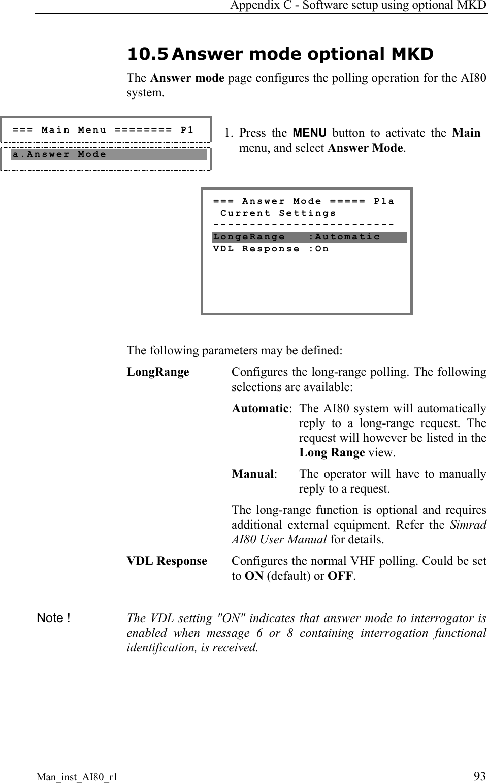 Appendix C - Software setup using optional MKD Man_inst_AI80_r1 93 10.5 Answer mode optional MKD The Answer mode page configures the polling operation for the AI80 system. === Main Menu ======== P1 a.Answer Mode 1. Press the MENU button to activate the Main menu, and select Answer Mode. === Answer Mode ===== P1a Current Settings ------------------------- LongeRange :Automatic VDL Response :On The following parameters may be defined: LongRange Configures the long-range polling. The following selections are available: Automatic: The AI80 system will automatically reply to a long-range request. The request will however be listed in the Long Range view. Manual: The operator will have to manually reply to a request. The long-range function is optional and requires additional external equipment. Refer the Simrad AI80 User Manual for details. VDL Response Configures the normal VHF polling. Could be set to ON (default) or OFF. Note ! The VDL setting "ON" indicates that answer mode to interrogator is enabled when message 6 or 8 containing interrogation functional identification, is received.