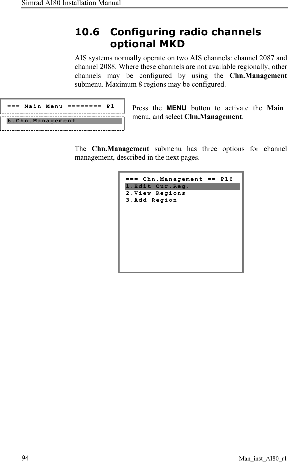 Simrad AI80 Installation Manual 94 Man_inst_AI80_r1 10.6 Configuring radio channels optional MKD AIS systems normally operate on two AIS channels: channel 2087 and channel 2088. Where these channels are not available regionally, other channels may be configured by using the Chn.Management submenu. Maximum 8 regions may be configured. === Main Menu ======== P1 6.Chn.Management Press the MENU button to activate the Main menu, and select Chn.Management. The Chn.Management submenu has three options for channel management, described in the next pages. === Chn.Management == P16 1.Edit Cur.Reg. 2.View Regions 3.Add Region