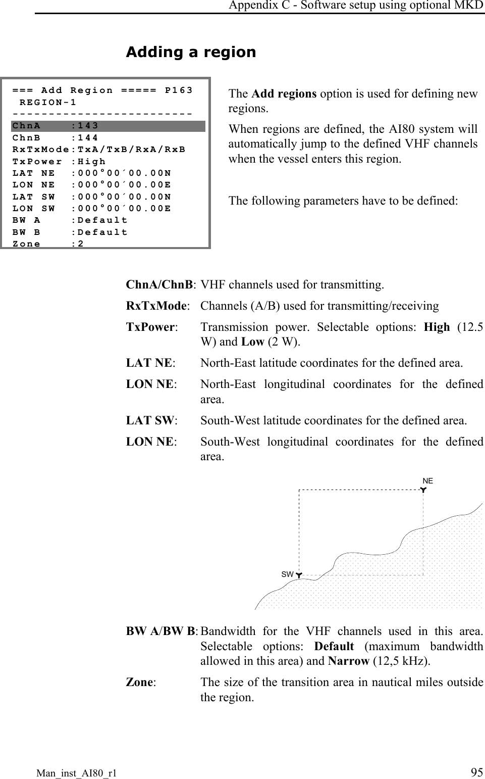 Appendix C - Software setup using optional MKD Man_inst_AI80_r1 95 Adding a region === Add Region ===== P163 REGION-1 ------------------------- ChnA :143 ChnB :144 RxTxMode:TxA/TxB/RxA/RxB TxPower :High LAT NE :000°00´00.00N LON NE :000°00´00.00E LAT SW :000°00´00.00N LON SW :000°00´00.00E BW A :Default BW B :Default Zone :2 The Add regions option is used for defining new regions. When regions are defined, the AI80 system will automatically jump to the defined VHF channels when the vessel enters this region. The following parameters have to be defined: ChnA/ChnB: VHF channels used for transmitting. RxTxMode: Channels (A/B) used for transmitting/receiving TxPower: Transmission power. Selectable options: High (12.5 W) and Low (2 W). LAT NE: North-East latitude coordinates for the defined area. LON NE: North-East longitudinal coordinates for the defined area. LAT SW: South-West latitude coordinates for the defined area. LON NE: South-West longitudinal coordinates for the defined area. NESW BW A/BW B: Bandwidth for the VHF channels used in this area. Selectable options: Default (maximum bandwidth allowed in this area) and Narrow (12,5 kHz). Zone: The size of the transition area in nautical miles outside the region.