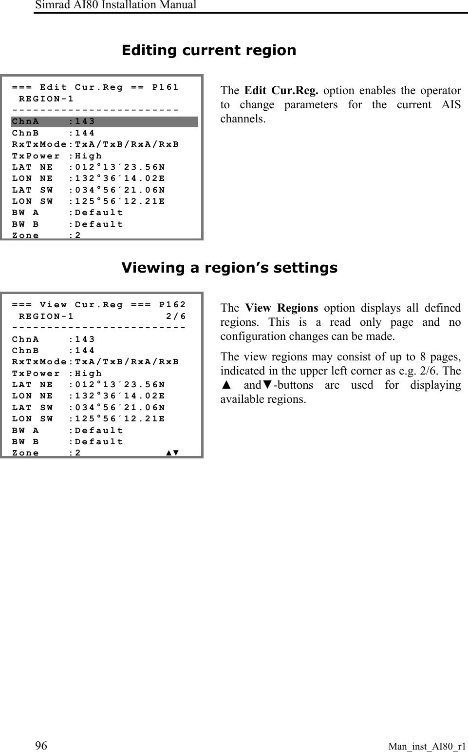 Simrad AI80 Installation Manual 96 Man_inst_AI80_r1 Editing current region === Edit Cur.Reg == P161 REGION-1 ------------------------ ChnA :143 ChnB :144 RxTxMode:TxA/TxB/RxA/RxB TxPower :High LAT NE :012°13´23.56N LON NE :132°36´14.02E LAT SW :034°56´21.06N LON SW :125°56´12.21E BW A :Default BW B :Default Zone :2 The Edit Cur.Reg. option enables the operator to change parameters for the current AIS channels. Viewing a region’s settings === View Cur.Reg === P162 REGION-1 2/6 ------------------------- ChnA :143 ChnB :144 RxTxMode:TxA/TxB/RxA/RxB TxPower :High LAT NE :012°13´23.56N LON NE :132°36´14.02E LAT SW :034°56´21.06N LON SW :125°56´12.21E BW A :Default BW B :Default Zone :2 ▲▼ The View Regions option displays all defined regions. This is a read only page and no configuration changes can be made. The view regions may consist of up to 8 pages, indicated in the upper left corner as e.g. 2/6. The ▲ and▼-buttons are used for displaying available regions.
