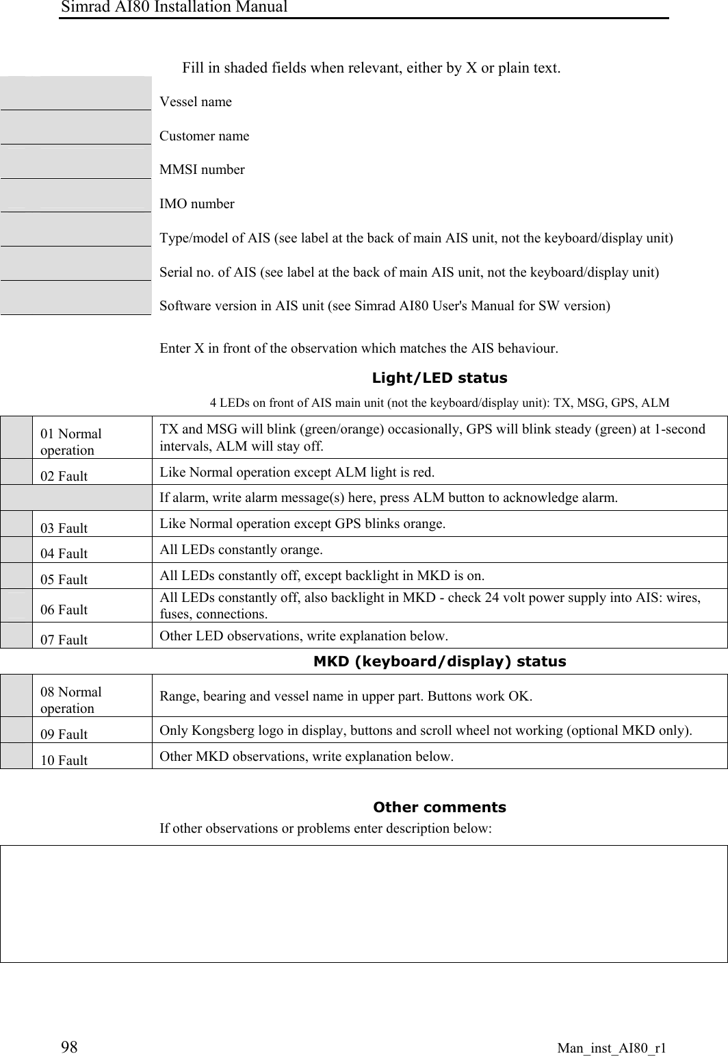 Simrad AI80 Installation Manual 98 Man_inst_AI80_r1 Fill in shaded fields when relevant, either by X or plain text. Vessel name Customer name MMSI number IMO number Type/model of AIS (see label at the back of main AIS unit, not the keyboard/display unit) Serial no. of AIS (see label at the back of main AIS unit, not the keyboard/display unit) Software version in AIS unit (see Simrad AI80 User's Manual for SW version) Enter X in front of the observation which matches the AIS behaviour. Light/LED status 4 LEDs on front of AIS main unit (not the keyboard/display unit): TX, MSG, GPS, ALM 01 Normal operation TX and MSG will blink (green/orange) occasionally, GPS will blink steady (green) at 1-second intervals, ALM will stay off. 02 Fault Like Normal operation except ALM light is red. If alarm, write alarm message(s) here, press ALM button to acknowledge alarm. 03 Fault Like Normal operation except GPS blinks orange. 04 Fault All LEDs constantly orange. 05 Fault All LEDs constantly off, except backlight in MKD is on. 06 Fault All LEDs constantly off, also backlight in MKD - check 24 volt power supply into AIS: wires, fuses, connections. 07 Fault Other LED observations, write explanation below. MKD (keyboard/display) status 08 Normal operation Range, bearing and vessel name in upper part. Buttons work OK. 09 Fault Only Kongsberg logo in display, buttons and scroll wheel not working (optional MKD only). 10 Fault Other MKD observations, write explanation below. Other comments If other observations or problems enter description below: